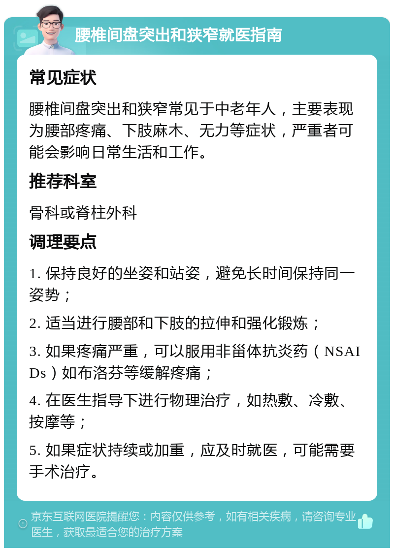 腰椎间盘突出和狭窄就医指南 常见症状 腰椎间盘突出和狭窄常见于中老年人，主要表现为腰部疼痛、下肢麻木、无力等症状，严重者可能会影响日常生活和工作。 推荐科室 骨科或脊柱外科 调理要点 1. 保持良好的坐姿和站姿，避免长时间保持同一姿势； 2. 适当进行腰部和下肢的拉伸和强化锻炼； 3. 如果疼痛严重，可以服用非甾体抗炎药（NSAIDs）如布洛芬等缓解疼痛； 4. 在医生指导下进行物理治疗，如热敷、冷敷、按摩等； 5. 如果症状持续或加重，应及时就医，可能需要手术治疗。