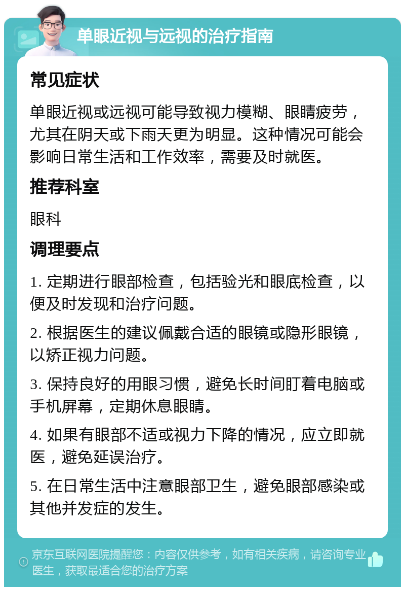 单眼近视与远视的治疗指南 常见症状 单眼近视或远视可能导致视力模糊、眼睛疲劳，尤其在阴天或下雨天更为明显。这种情况可能会影响日常生活和工作效率，需要及时就医。 推荐科室 眼科 调理要点 1. 定期进行眼部检查，包括验光和眼底检查，以便及时发现和治疗问题。 2. 根据医生的建议佩戴合适的眼镜或隐形眼镜，以矫正视力问题。 3. 保持良好的用眼习惯，避免长时间盯着电脑或手机屏幕，定期休息眼睛。 4. 如果有眼部不适或视力下降的情况，应立即就医，避免延误治疗。 5. 在日常生活中注意眼部卫生，避免眼部感染或其他并发症的发生。