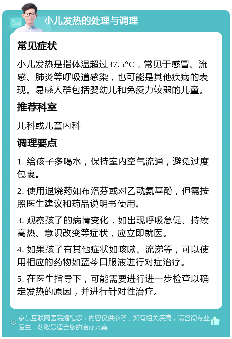 小儿发热的处理与调理 常见症状 小儿发热是指体温超过37.5°C，常见于感冒、流感、肺炎等呼吸道感染，也可能是其他疾病的表现。易感人群包括婴幼儿和免疫力较弱的儿童。 推荐科室 儿科或儿童内科 调理要点 1. 给孩子多喝水，保持室内空气流通，避免过度包裹。 2. 使用退烧药如布洛芬或对乙酰氨基酚，但需按照医生建议和药品说明书使用。 3. 观察孩子的病情变化，如出现呼吸急促、持续高热、意识改变等症状，应立即就医。 4. 如果孩子有其他症状如咳嗽、流涕等，可以使用相应的药物如蓝芩口服液进行对症治疗。 5. 在医生指导下，可能需要进行进一步检查以确定发热的原因，并进行针对性治疗。