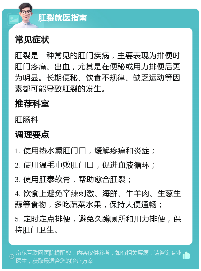 肛裂就医指南 常见症状 肛裂是一种常见的肛门疾病，主要表现为排便时肛门疼痛、出血，尤其是在便秘或用力排便后更为明显。长期便秘、饮食不规律、缺乏运动等因素都可能导致肛裂的发生。 推荐科室 肛肠科 调理要点 1. 使用热水熏肛门口，缓解疼痛和炎症； 2. 使用温毛巾敷肛门口，促进血液循环； 3. 使用肛泰软膏，帮助愈合肛裂； 4. 饮食上避免辛辣刺激、海鲜、牛羊肉、生葱生蒜等食物，多吃蔬菜水果，保持大便通畅； 5. 定时定点排便，避免久蹲厕所和用力排便，保持肛门卫生。