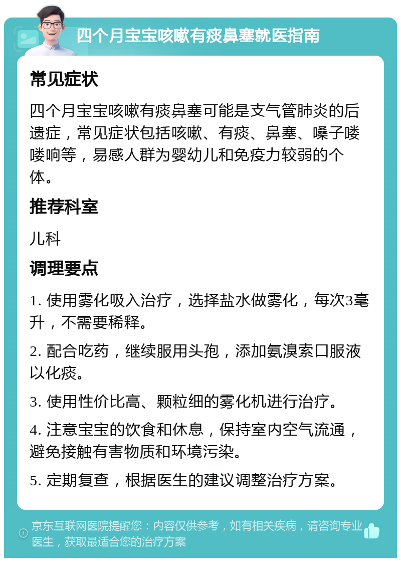 四个月宝宝咳嗽有痰鼻塞就医指南 常见症状 四个月宝宝咳嗽有痰鼻塞可能是支气管肺炎的后遗症，常见症状包括咳嗽、有痰、鼻塞、嗓子喽喽响等，易感人群为婴幼儿和免疫力较弱的个体。 推荐科室 儿科 调理要点 1. 使用雾化吸入治疗，选择盐水做雾化，每次3毫升，不需要稀释。 2. 配合吃药，继续服用头孢，添加氨溴索口服液以化痰。 3. 使用性价比高、颗粒细的雾化机进行治疗。 4. 注意宝宝的饮食和休息，保持室内空气流通，避免接触有害物质和环境污染。 5. 定期复查，根据医生的建议调整治疗方案。