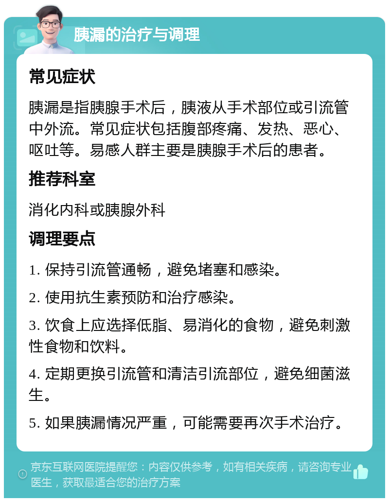 胰漏的治疗与调理 常见症状 胰漏是指胰腺手术后，胰液从手术部位或引流管中外流。常见症状包括腹部疼痛、发热、恶心、呕吐等。易感人群主要是胰腺手术后的患者。 推荐科室 消化内科或胰腺外科 调理要点 1. 保持引流管通畅，避免堵塞和感染。 2. 使用抗生素预防和治疗感染。 3. 饮食上应选择低脂、易消化的食物，避免刺激性食物和饮料。 4. 定期更换引流管和清洁引流部位，避免细菌滋生。 5. 如果胰漏情况严重，可能需要再次手术治疗。