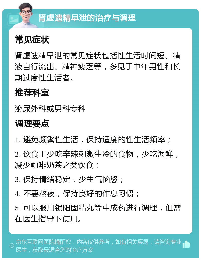 肾虚遗精早泄的治疗与调理 常见症状 肾虚遗精早泄的常见症状包括性生活时间短、精液自行流出、精神疲乏等，多见于中年男性和长期过度性生活者。 推荐科室 泌尿外科或男科专科 调理要点 1. 避免频繁性生活，保持适度的性生活频率； 2. 饮食上少吃辛辣刺激生冷的食物，少吃海鲜，减少咖啡奶茶之类饮食； 3. 保持情绪稳定，少生气恼怒； 4. 不要熬夜，保持良好的作息习惯； 5. 可以服用锁阳固精丸等中成药进行调理，但需在医生指导下使用。