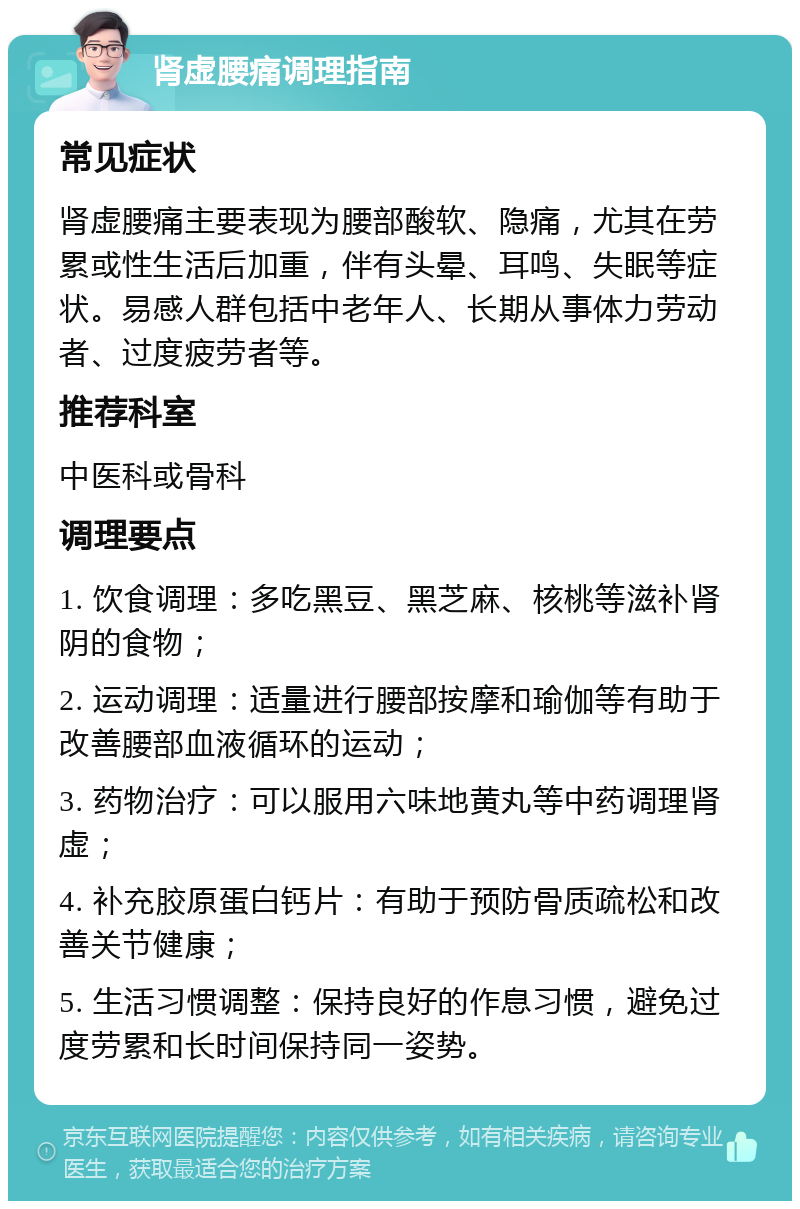 肾虚腰痛调理指南 常见症状 肾虚腰痛主要表现为腰部酸软、隐痛，尤其在劳累或性生活后加重，伴有头晕、耳鸣、失眠等症状。易感人群包括中老年人、长期从事体力劳动者、过度疲劳者等。 推荐科室 中医科或骨科 调理要点 1. 饮食调理：多吃黑豆、黑芝麻、核桃等滋补肾阴的食物； 2. 运动调理：适量进行腰部按摩和瑜伽等有助于改善腰部血液循环的运动； 3. 药物治疗：可以服用六味地黄丸等中药调理肾虚； 4. 补充胶原蛋白钙片：有助于预防骨质疏松和改善关节健康； 5. 生活习惯调整：保持良好的作息习惯，避免过度劳累和长时间保持同一姿势。