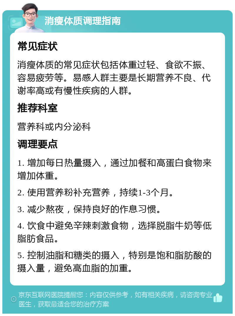 消瘦体质调理指南 常见症状 消瘦体质的常见症状包括体重过轻、食欲不振、容易疲劳等。易感人群主要是长期营养不良、代谢率高或有慢性疾病的人群。 推荐科室 营养科或内分泌科 调理要点 1. 增加每日热量摄入，通过加餐和高蛋白食物来增加体重。 2. 使用营养粉补充营养，持续1-3个月。 3. 减少熬夜，保持良好的作息习惯。 4. 饮食中避免辛辣刺激食物，选择脱脂牛奶等低脂肪食品。 5. 控制油脂和糖类的摄入，特别是饱和脂肪酸的摄入量，避免高血脂的加重。