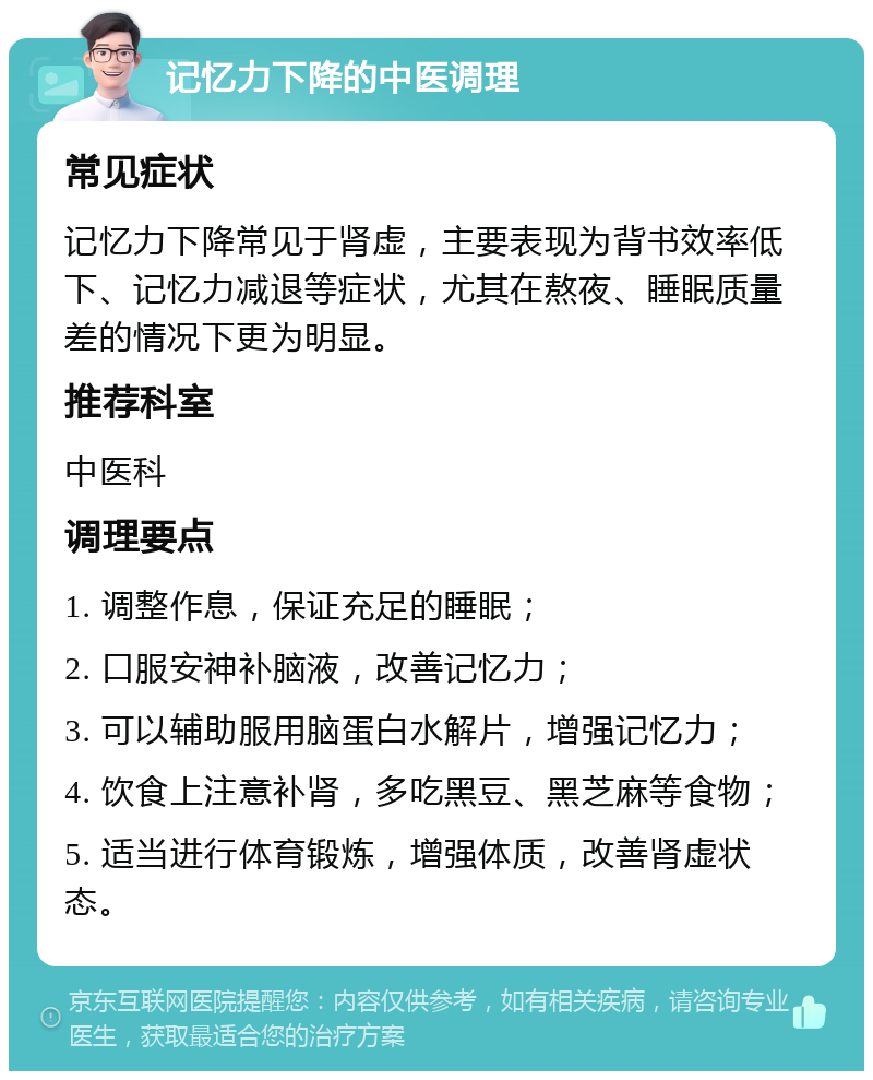 记忆力下降的中医调理 常见症状 记忆力下降常见于肾虚，主要表现为背书效率低下、记忆力减退等症状，尤其在熬夜、睡眠质量差的情况下更为明显。 推荐科室 中医科 调理要点 1. 调整作息，保证充足的睡眠； 2. 口服安神补脑液，改善记忆力； 3. 可以辅助服用脑蛋白水解片，增强记忆力； 4. 饮食上注意补肾，多吃黑豆、黑芝麻等食物； 5. 适当进行体育锻炼，增强体质，改善肾虚状态。