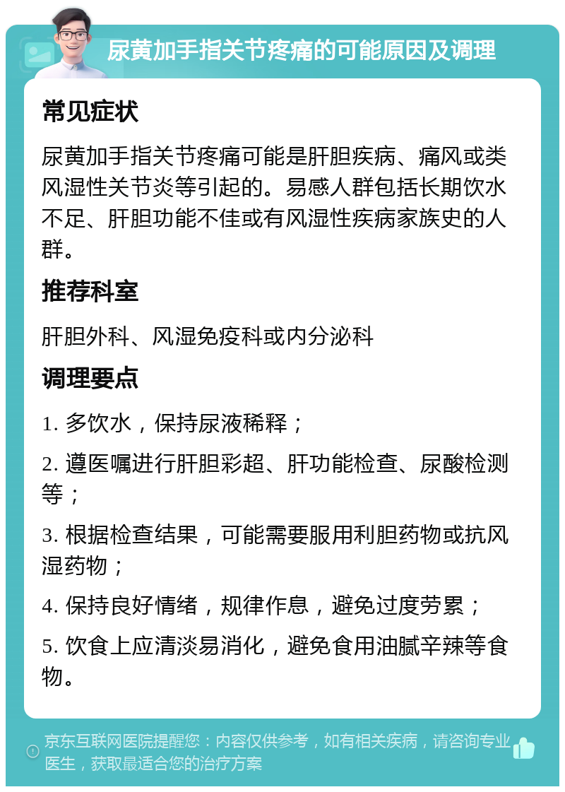 尿黄加手指关节疼痛的可能原因及调理 常见症状 尿黄加手指关节疼痛可能是肝胆疾病、痛风或类风湿性关节炎等引起的。易感人群包括长期饮水不足、肝胆功能不佳或有风湿性疾病家族史的人群。 推荐科室 肝胆外科、风湿免疫科或内分泌科 调理要点 1. 多饮水，保持尿液稀释； 2. 遵医嘱进行肝胆彩超、肝功能检查、尿酸检测等； 3. 根据检查结果，可能需要服用利胆药物或抗风湿药物； 4. 保持良好情绪，规律作息，避免过度劳累； 5. 饮食上应清淡易消化，避免食用油腻辛辣等食物。