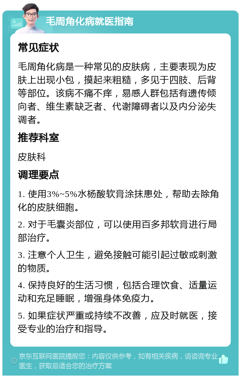 毛周角化病就医指南 常见症状 毛周角化病是一种常见的皮肤病，主要表现为皮肤上出现小包，摸起来粗糙，多见于四肢、后背等部位。该病不痛不痒，易感人群包括有遗传倾向者、维生素缺乏者、代谢障碍者以及内分泌失调者。 推荐科室 皮肤科 调理要点 1. 使用3%~5%水杨酸软膏涂抹患处，帮助去除角化的皮肤细胞。 2. 对于毛囊炎部位，可以使用百多邦软膏进行局部治疗。 3. 注意个人卫生，避免接触可能引起过敏或刺激的物质。 4. 保持良好的生活习惯，包括合理饮食、适量运动和充足睡眠，增强身体免疫力。 5. 如果症状严重或持续不改善，应及时就医，接受专业的治疗和指导。