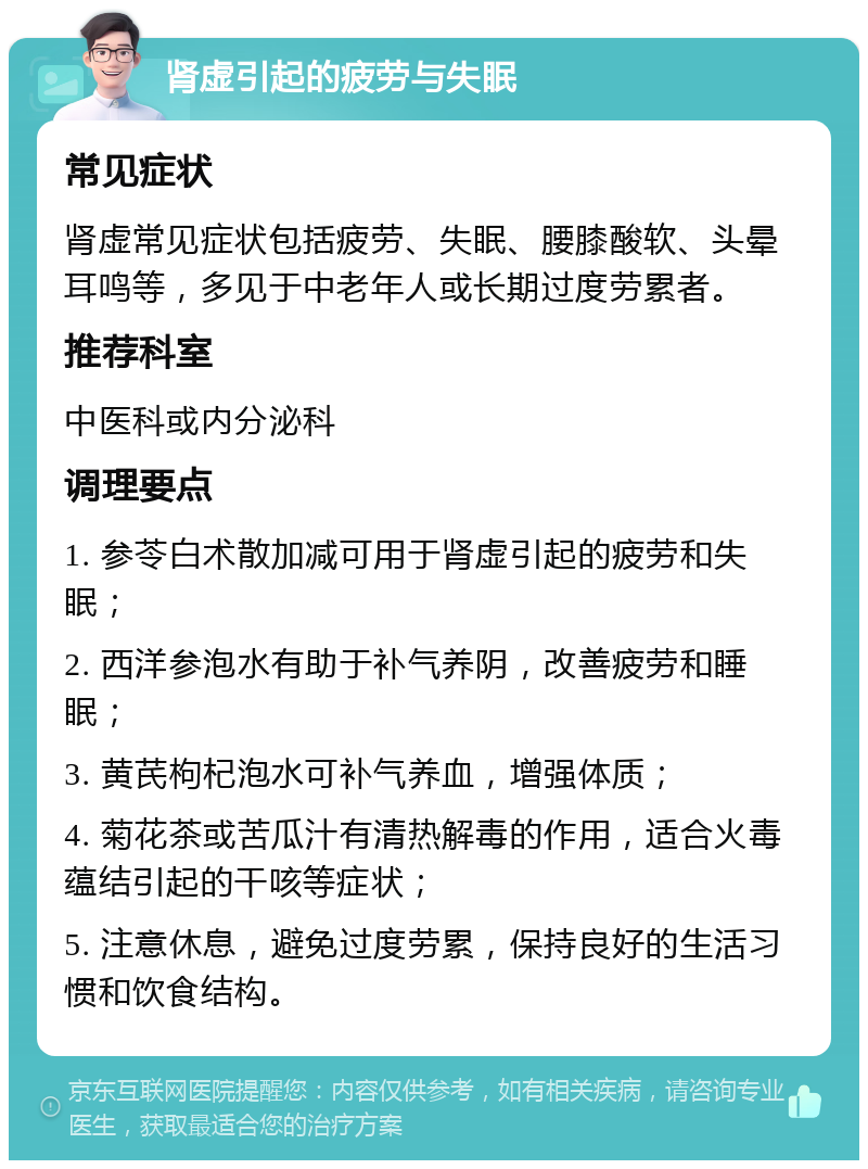 肾虚引起的疲劳与失眠 常见症状 肾虚常见症状包括疲劳、失眠、腰膝酸软、头晕耳鸣等，多见于中老年人或长期过度劳累者。 推荐科室 中医科或内分泌科 调理要点 1. 参苓白术散加减可用于肾虚引起的疲劳和失眠； 2. 西洋参泡水有助于补气养阴，改善疲劳和睡眠； 3. 黄芪枸杞泡水可补气养血，增强体质； 4. 菊花茶或苦瓜汁有清热解毒的作用，适合火毒蕴结引起的干咳等症状； 5. 注意休息，避免过度劳累，保持良好的生活习惯和饮食结构。