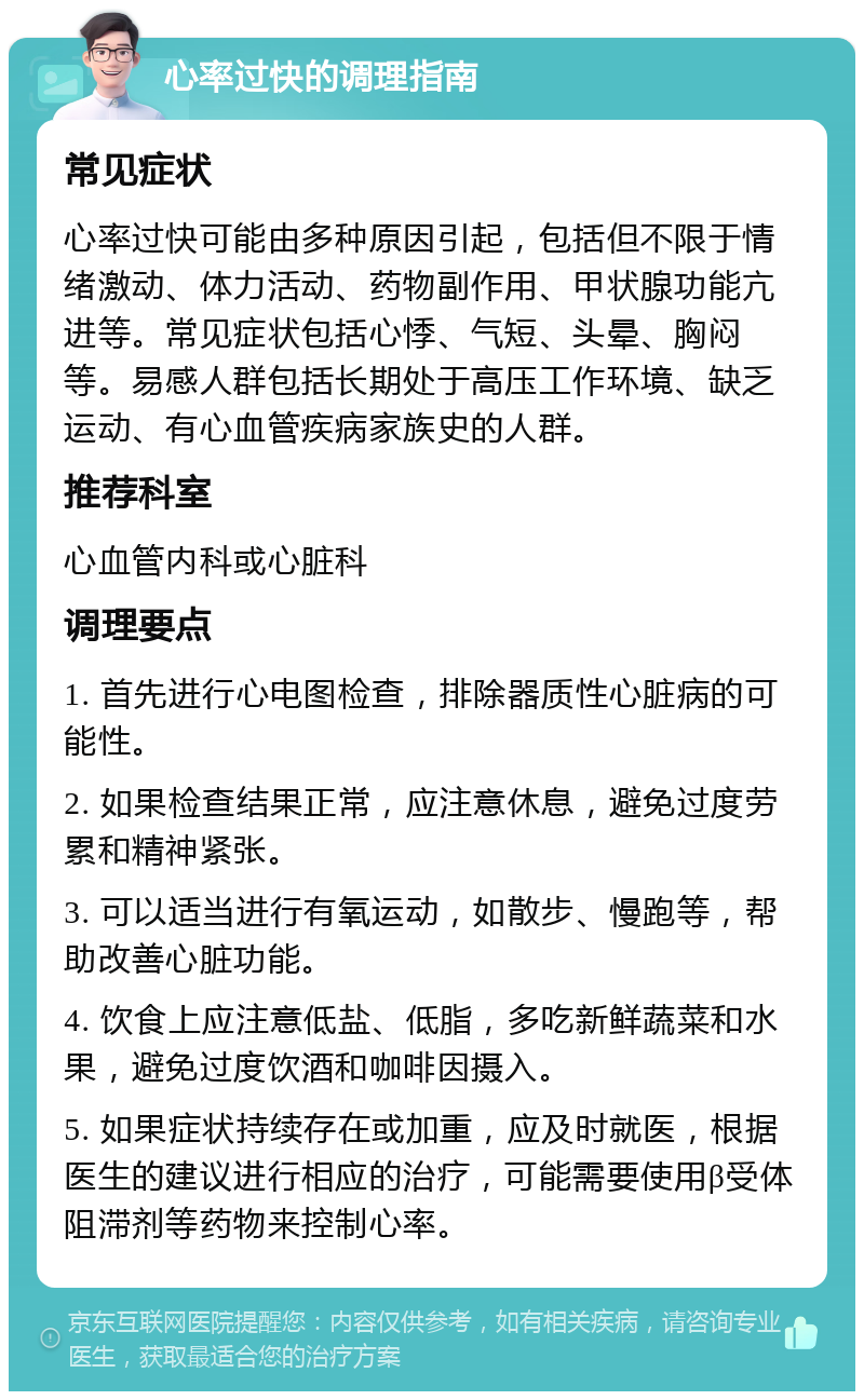 心率过快的调理指南 常见症状 心率过快可能由多种原因引起，包括但不限于情绪激动、体力活动、药物副作用、甲状腺功能亢进等。常见症状包括心悸、气短、头晕、胸闷等。易感人群包括长期处于高压工作环境、缺乏运动、有心血管疾病家族史的人群。 推荐科室 心血管内科或心脏科 调理要点 1. 首先进行心电图检查，排除器质性心脏病的可能性。 2. 如果检查结果正常，应注意休息，避免过度劳累和精神紧张。 3. 可以适当进行有氧运动，如散步、慢跑等，帮助改善心脏功能。 4. 饮食上应注意低盐、低脂，多吃新鲜蔬菜和水果，避免过度饮酒和咖啡因摄入。 5. 如果症状持续存在或加重，应及时就医，根据医生的建议进行相应的治疗，可能需要使用β受体阻滞剂等药物来控制心率。