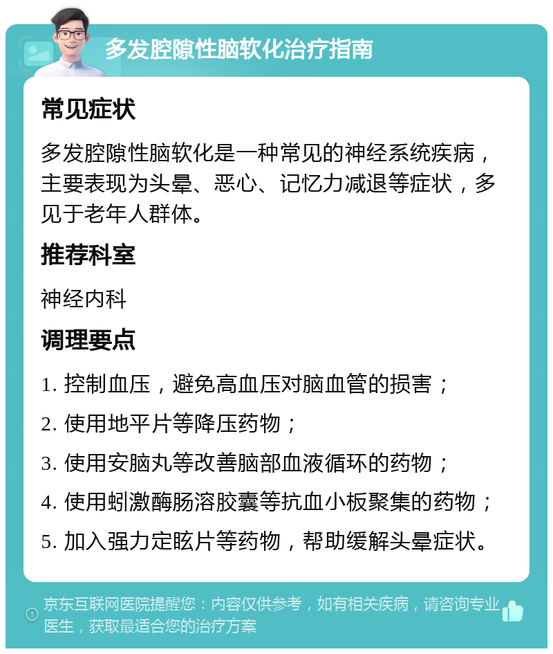 多发腔隙性脑软化治疗指南 常见症状 多发腔隙性脑软化是一种常见的神经系统疾病，主要表现为头晕、恶心、记忆力减退等症状，多见于老年人群体。 推荐科室 神经内科 调理要点 1. 控制血压，避免高血压对脑血管的损害； 2. 使用地平片等降压药物； 3. 使用安脑丸等改善脑部血液循环的药物； 4. 使用蚓激酶肠溶胶囊等抗血小板聚集的药物； 5. 加入强力定眩片等药物，帮助缓解头晕症状。