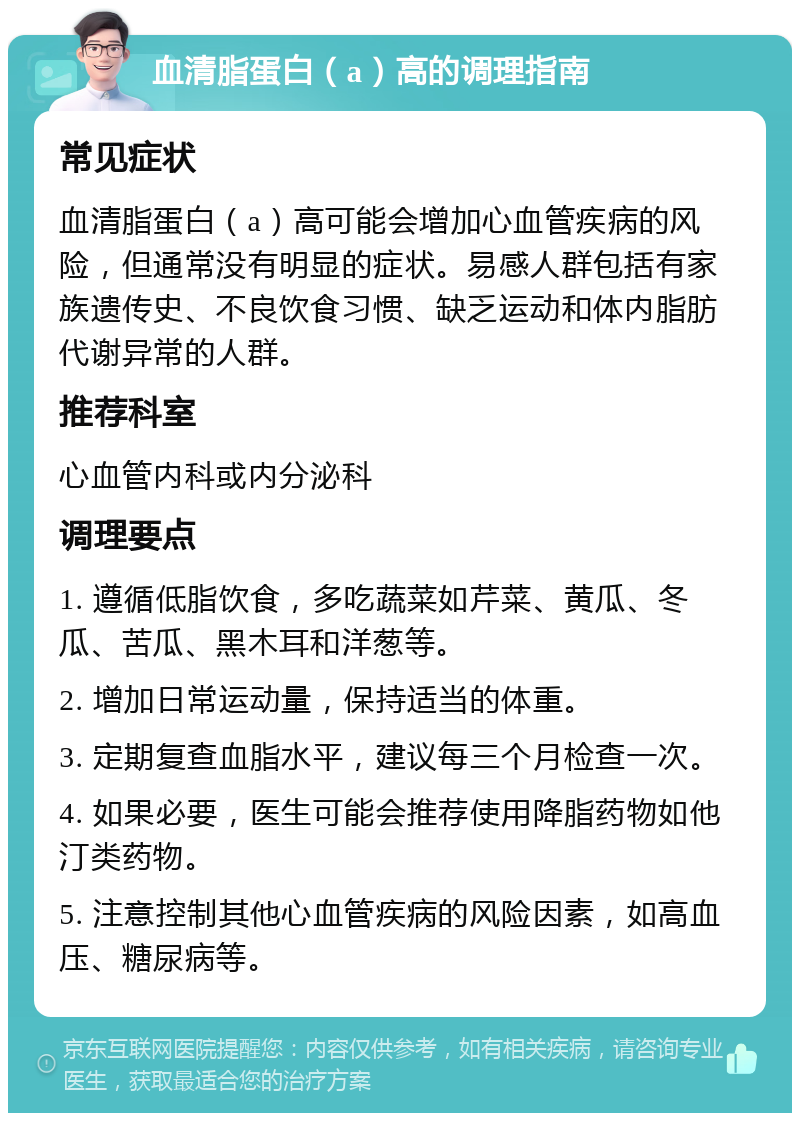 血清脂蛋白（a）高的调理指南 常见症状 血清脂蛋白（a）高可能会增加心血管疾病的风险，但通常没有明显的症状。易感人群包括有家族遗传史、不良饮食习惯、缺乏运动和体内脂肪代谢异常的人群。 推荐科室 心血管内科或内分泌科 调理要点 1. 遵循低脂饮食，多吃蔬菜如芹菜、黄瓜、冬瓜、苦瓜、黑木耳和洋葱等。 2. 增加日常运动量，保持适当的体重。 3. 定期复查血脂水平，建议每三个月检查一次。 4. 如果必要，医生可能会推荐使用降脂药物如他汀类药物。 5. 注意控制其他心血管疾病的风险因素，如高血压、糖尿病等。