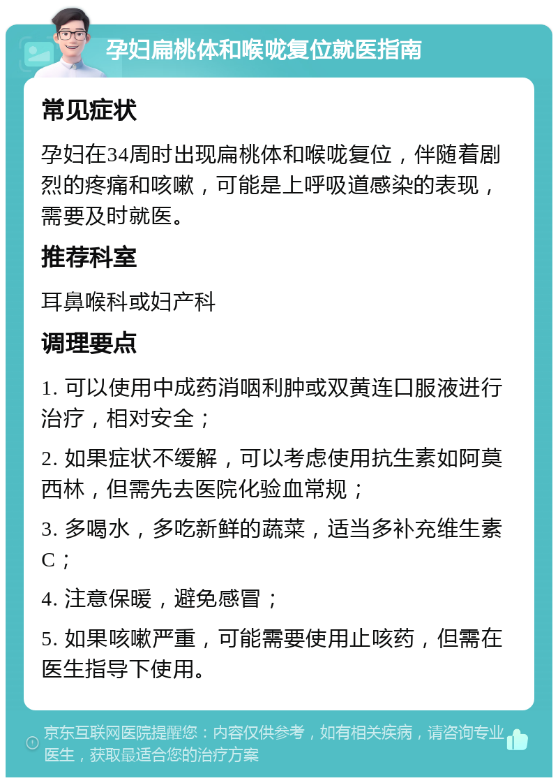 孕妇扁桃体和喉咙复位就医指南 常见症状 孕妇在34周时出现扁桃体和喉咙复位，伴随着剧烈的疼痛和咳嗽，可能是上呼吸道感染的表现，需要及时就医。 推荐科室 耳鼻喉科或妇产科 调理要点 1. 可以使用中成药消咽利肿或双黄连口服液进行治疗，相对安全； 2. 如果症状不缓解，可以考虑使用抗生素如阿莫西林，但需先去医院化验血常规； 3. 多喝水，多吃新鲜的蔬菜，适当多补充维生素C； 4. 注意保暖，避免感冒； 5. 如果咳嗽严重，可能需要使用止咳药，但需在医生指导下使用。