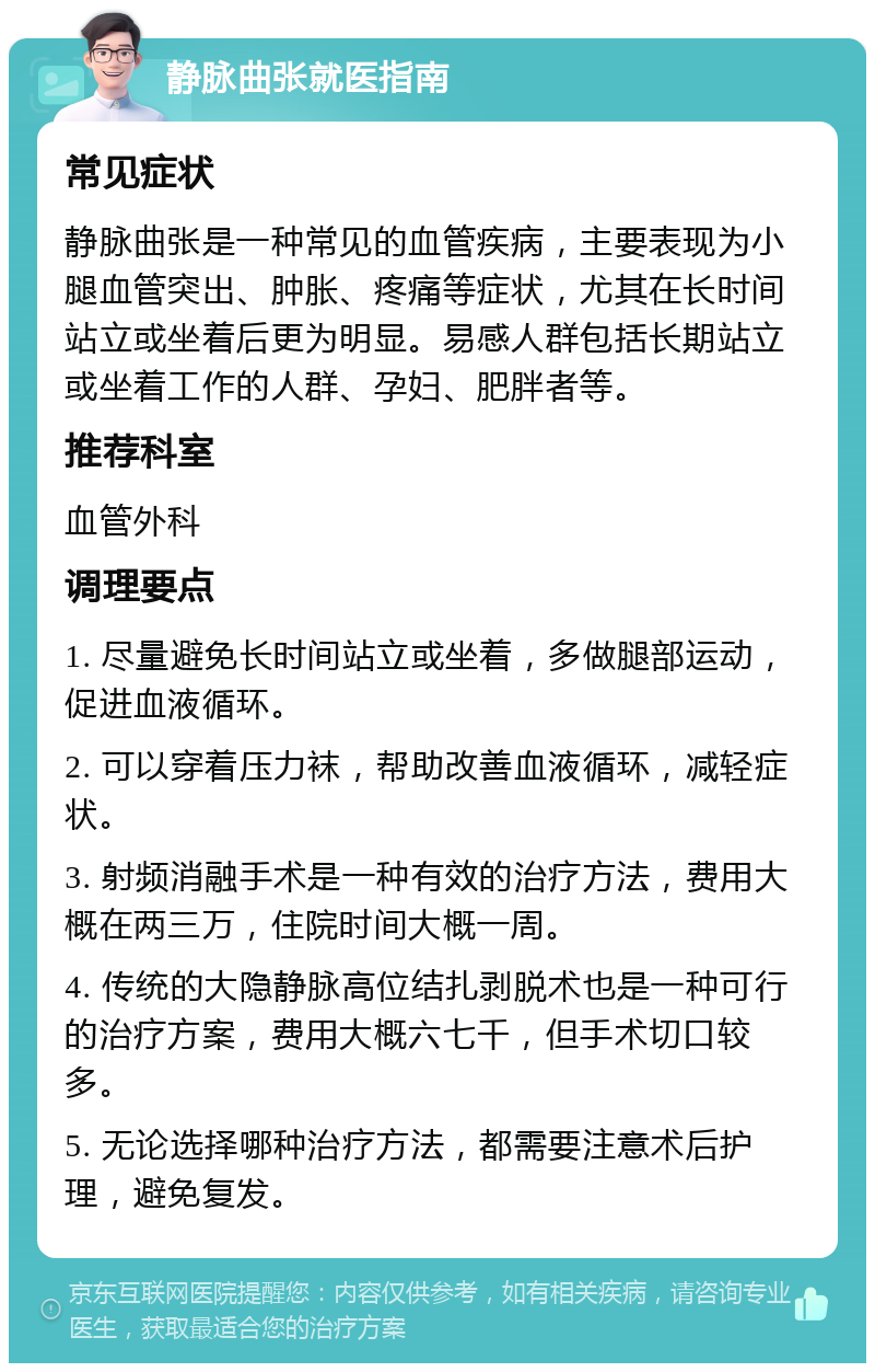 静脉曲张就医指南 常见症状 静脉曲张是一种常见的血管疾病，主要表现为小腿血管突出、肿胀、疼痛等症状，尤其在长时间站立或坐着后更为明显。易感人群包括长期站立或坐着工作的人群、孕妇、肥胖者等。 推荐科室 血管外科 调理要点 1. 尽量避免长时间站立或坐着，多做腿部运动，促进血液循环。 2. 可以穿着压力袜，帮助改善血液循环，减轻症状。 3. 射频消融手术是一种有效的治疗方法，费用大概在两三万，住院时间大概一周。 4. 传统的大隐静脉高位结扎剥脱术也是一种可行的治疗方案，费用大概六七千，但手术切口较多。 5. 无论选择哪种治疗方法，都需要注意术后护理，避免复发。