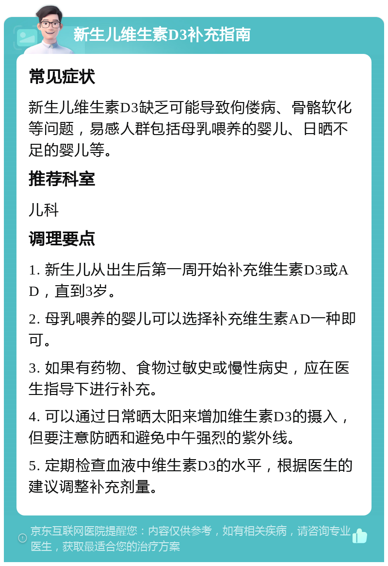 新生儿维生素D3补充指南 常见症状 新生儿维生素D3缺乏可能导致佝偻病、骨骼软化等问题，易感人群包括母乳喂养的婴儿、日晒不足的婴儿等。 推荐科室 儿科 调理要点 1. 新生儿从出生后第一周开始补充维生素D3或AD，直到3岁。 2. 母乳喂养的婴儿可以选择补充维生素AD一种即可。 3. 如果有药物、食物过敏史或慢性病史，应在医生指导下进行补充。 4. 可以通过日常晒太阳来增加维生素D3的摄入，但要注意防晒和避免中午强烈的紫外线。 5. 定期检查血液中维生素D3的水平，根据医生的建议调整补充剂量。