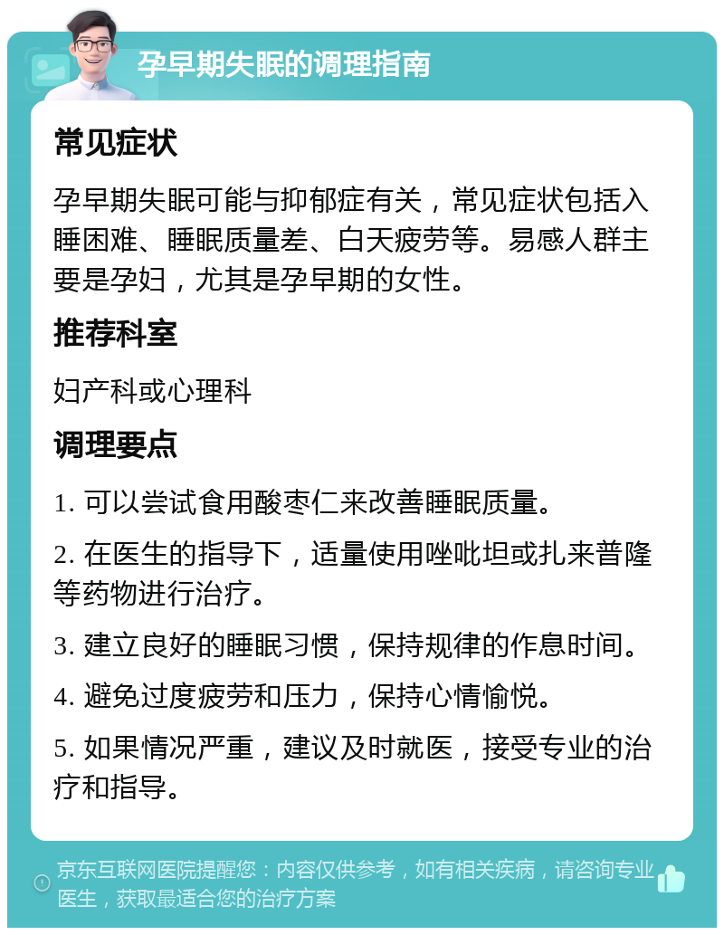 孕早期失眠的调理指南 常见症状 孕早期失眠可能与抑郁症有关，常见症状包括入睡困难、睡眠质量差、白天疲劳等。易感人群主要是孕妇，尤其是孕早期的女性。 推荐科室 妇产科或心理科 调理要点 1. 可以尝试食用酸枣仁来改善睡眠质量。 2. 在医生的指导下，适量使用唑吡坦或扎来普隆等药物进行治疗。 3. 建立良好的睡眠习惯，保持规律的作息时间。 4. 避免过度疲劳和压力，保持心情愉悦。 5. 如果情况严重，建议及时就医，接受专业的治疗和指导。