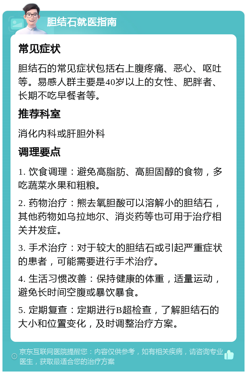 胆结石就医指南 常见症状 胆结石的常见症状包括右上腹疼痛、恶心、呕吐等。易感人群主要是40岁以上的女性、肥胖者、长期不吃早餐者等。 推荐科室 消化内科或肝胆外科 调理要点 1. 饮食调理：避免高脂肪、高胆固醇的食物，多吃蔬菜水果和粗粮。 2. 药物治疗：熊去氧胆酸可以溶解小的胆结石，其他药物如乌拉地尔、消炎药等也可用于治疗相关并发症。 3. 手术治疗：对于较大的胆结石或引起严重症状的患者，可能需要进行手术治疗。 4. 生活习惯改善：保持健康的体重，适量运动，避免长时间空腹或暴饮暴食。 5. 定期复查：定期进行B超检查，了解胆结石的大小和位置变化，及时调整治疗方案。