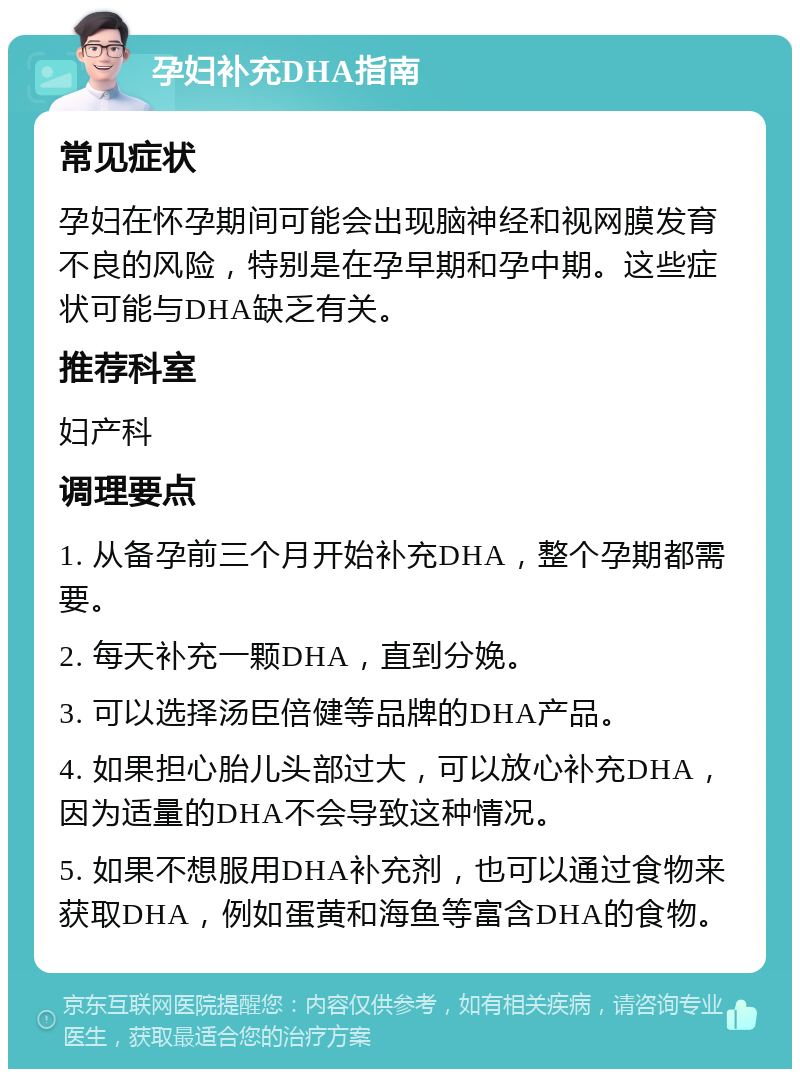 孕妇补充DHA指南 常见症状 孕妇在怀孕期间可能会出现脑神经和视网膜发育不良的风险，特别是在孕早期和孕中期。这些症状可能与DHA缺乏有关。 推荐科室 妇产科 调理要点 1. 从备孕前三个月开始补充DHA，整个孕期都需要。 2. 每天补充一颗DHA，直到分娩。 3. 可以选择汤臣倍健等品牌的DHA产品。 4. 如果担心胎儿头部过大，可以放心补充DHA，因为适量的DHA不会导致这种情况。 5. 如果不想服用DHA补充剂，也可以通过食物来获取DHA，例如蛋黄和海鱼等富含DHA的食物。