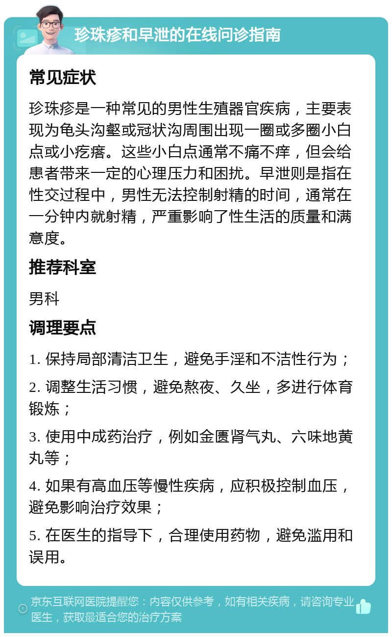 珍珠疹和早泄的在线问诊指南 常见症状 珍珠疹是一种常见的男性生殖器官疾病，主要表现为龟头沟壑或冠状沟周围出现一圈或多圈小白点或小疙瘩。这些小白点通常不痛不痒，但会给患者带来一定的心理压力和困扰。早泄则是指在性交过程中，男性无法控制射精的时间，通常在一分钟内就射精，严重影响了性生活的质量和满意度。 推荐科室 男科 调理要点 1. 保持局部清洁卫生，避免手淫和不洁性行为； 2. 调整生活习惯，避免熬夜、久坐，多进行体育锻炼； 3. 使用中成药治疗，例如金匮肾气丸、六味地黄丸等； 4. 如果有高血压等慢性疾病，应积极控制血压，避免影响治疗效果； 5. 在医生的指导下，合理使用药物，避免滥用和误用。