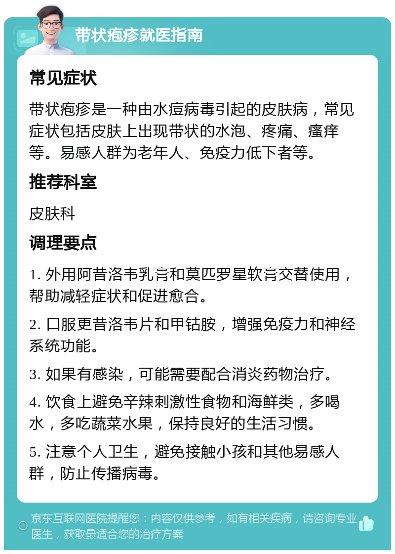 带状疱疹就医指南 常见症状 带状疱疹是一种由水痘病毒引起的皮肤病，常见症状包括皮肤上出现带状的水泡、疼痛、瘙痒等。易感人群为老年人、免疫力低下者等。 推荐科室 皮肤科 调理要点 1. 外用阿昔洛韦乳膏和莫匹罗星软膏交替使用，帮助减轻症状和促进愈合。 2. 口服更昔洛韦片和甲钴胺，增强免疫力和神经系统功能。 3. 如果有感染，可能需要配合消炎药物治疗。 4. 饮食上避免辛辣刺激性食物和海鲜类，多喝水，多吃蔬菜水果，保持良好的生活习惯。 5. 注意个人卫生，避免接触小孩和其他易感人群，防止传播病毒。