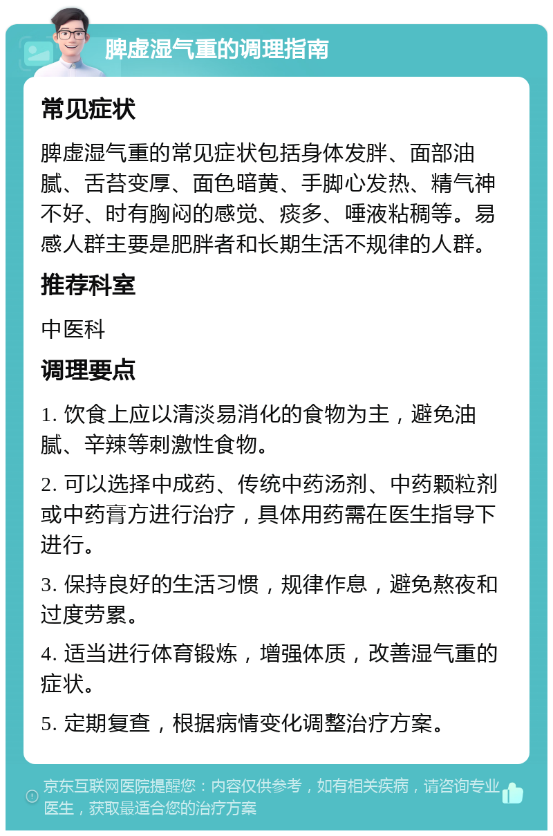 脾虚湿气重的调理指南 常见症状 脾虚湿气重的常见症状包括身体发胖、面部油腻、舌苔变厚、面色暗黄、手脚心发热、精气神不好、时有胸闷的感觉、痰多、唾液粘稠等。易感人群主要是肥胖者和长期生活不规律的人群。 推荐科室 中医科 调理要点 1. 饮食上应以清淡易消化的食物为主，避免油腻、辛辣等刺激性食物。 2. 可以选择中成药、传统中药汤剂、中药颗粒剂或中药膏方进行治疗，具体用药需在医生指导下进行。 3. 保持良好的生活习惯，规律作息，避免熬夜和过度劳累。 4. 适当进行体育锻炼，增强体质，改善湿气重的症状。 5. 定期复查，根据病情变化调整治疗方案。