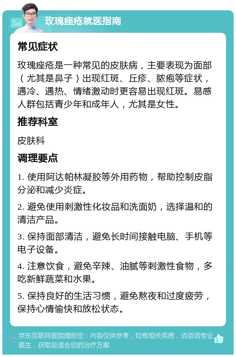 玫瑰痤疮就医指南 常见症状 玫瑰痤疮是一种常见的皮肤病，主要表现为面部（尤其是鼻子）出现红斑、丘疹、脓疱等症状，遇冷、遇热、情绪激动时更容易出现红斑。易感人群包括青少年和成年人，尤其是女性。 推荐科室 皮肤科 调理要点 1. 使用阿达帕林凝胶等外用药物，帮助控制皮脂分泌和减少炎症。 2. 避免使用刺激性化妆品和洗面奶，选择温和的清洁产品。 3. 保持面部清洁，避免长时间接触电脑、手机等电子设备。 4. 注意饮食，避免辛辣、油腻等刺激性食物，多吃新鲜蔬菜和水果。 5. 保持良好的生活习惯，避免熬夜和过度疲劳，保持心情愉快和放松状态。