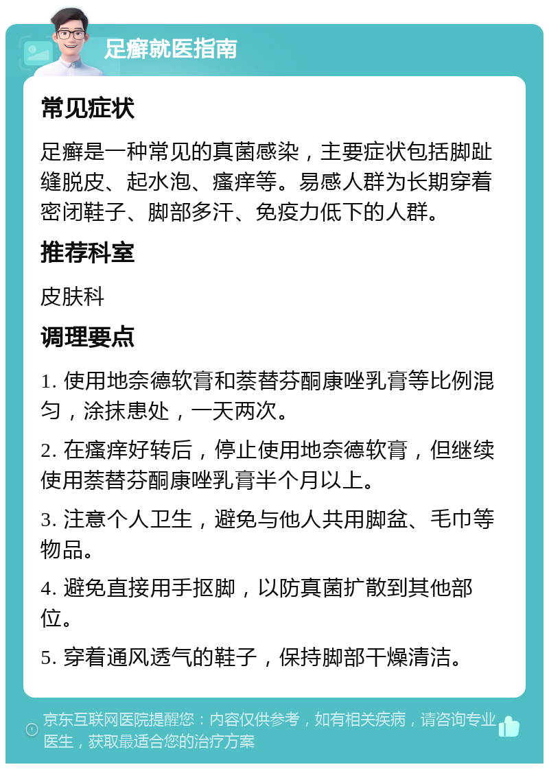 足癣就医指南 常见症状 足癣是一种常见的真菌感染，主要症状包括脚趾缝脱皮、起水泡、瘙痒等。易感人群为长期穿着密闭鞋子、脚部多汗、免疫力低下的人群。 推荐科室 皮肤科 调理要点 1. 使用地奈德软膏和萘替芬酮康唑乳膏等比例混匀，涂抹患处，一天两次。 2. 在瘙痒好转后，停止使用地奈德软膏，但继续使用萘替芬酮康唑乳膏半个月以上。 3. 注意个人卫生，避免与他人共用脚盆、毛巾等物品。 4. 避免直接用手抠脚，以防真菌扩散到其他部位。 5. 穿着通风透气的鞋子，保持脚部干燥清洁。