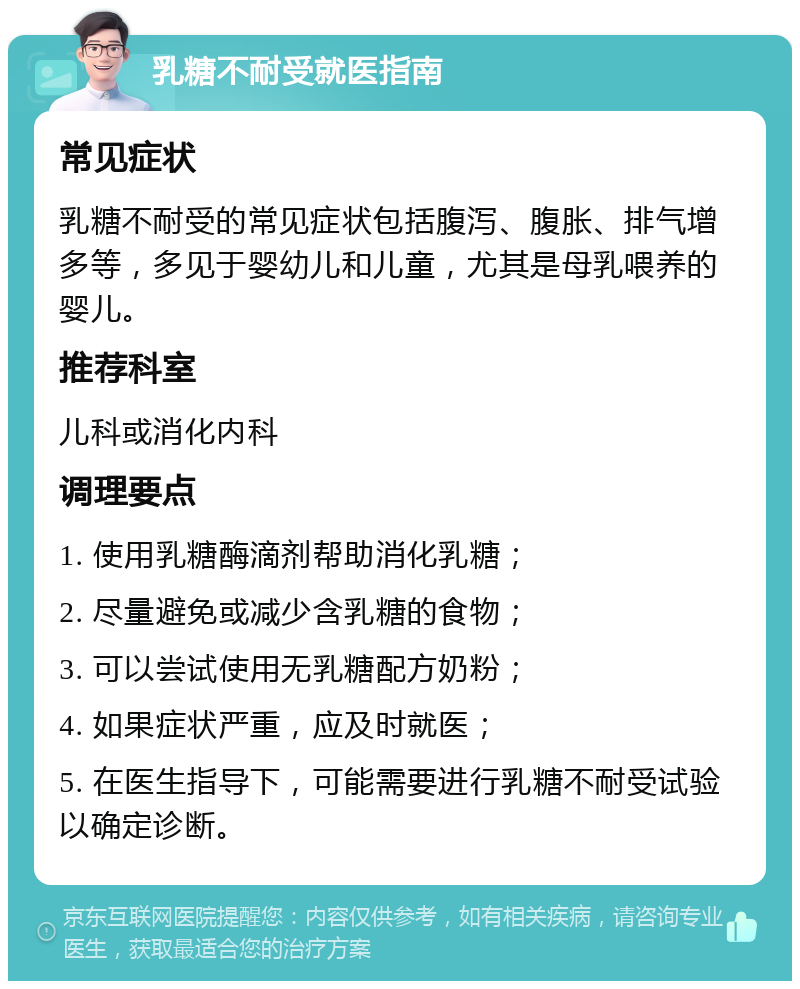 乳糖不耐受就医指南 常见症状 乳糖不耐受的常见症状包括腹泻、腹胀、排气增多等，多见于婴幼儿和儿童，尤其是母乳喂养的婴儿。 推荐科室 儿科或消化内科 调理要点 1. 使用乳糖酶滴剂帮助消化乳糖； 2. 尽量避免或减少含乳糖的食物； 3. 可以尝试使用无乳糖配方奶粉； 4. 如果症状严重，应及时就医； 5. 在医生指导下，可能需要进行乳糖不耐受试验以确定诊断。