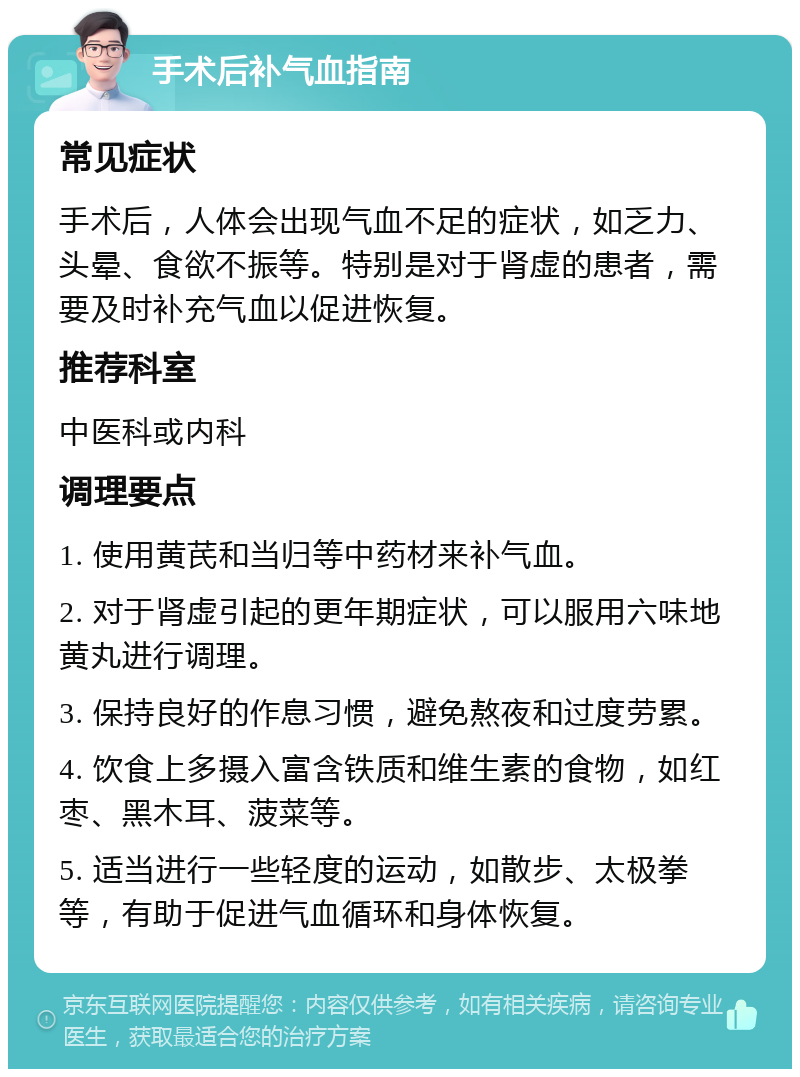 手术后补气血指南 常见症状 手术后，人体会出现气血不足的症状，如乏力、头晕、食欲不振等。特别是对于肾虚的患者，需要及时补充气血以促进恢复。 推荐科室 中医科或内科 调理要点 1. 使用黄芪和当归等中药材来补气血。 2. 对于肾虚引起的更年期症状，可以服用六味地黄丸进行调理。 3. 保持良好的作息习惯，避免熬夜和过度劳累。 4. 饮食上多摄入富含铁质和维生素的食物，如红枣、黑木耳、菠菜等。 5. 适当进行一些轻度的运动，如散步、太极拳等，有助于促进气血循环和身体恢复。