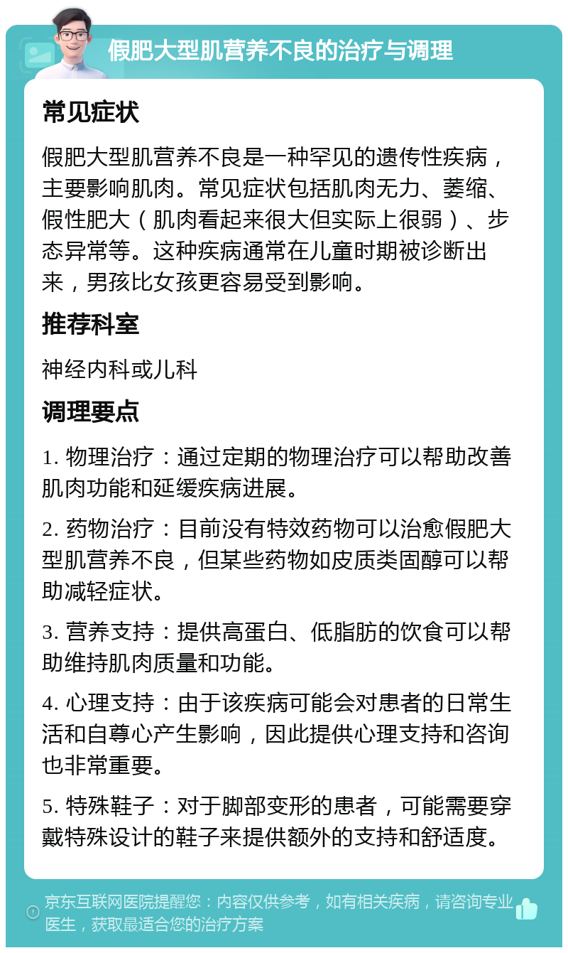 假肥大型肌营养不良的治疗与调理 常见症状 假肥大型肌营养不良是一种罕见的遗传性疾病，主要影响肌肉。常见症状包括肌肉无力、萎缩、假性肥大（肌肉看起来很大但实际上很弱）、步态异常等。这种疾病通常在儿童时期被诊断出来，男孩比女孩更容易受到影响。 推荐科室 神经内科或儿科 调理要点 1. 物理治疗：通过定期的物理治疗可以帮助改善肌肉功能和延缓疾病进展。 2. 药物治疗：目前没有特效药物可以治愈假肥大型肌营养不良，但某些药物如皮质类固醇可以帮助减轻症状。 3. 营养支持：提供高蛋白、低脂肪的饮食可以帮助维持肌肉质量和功能。 4. 心理支持：由于该疾病可能会对患者的日常生活和自尊心产生影响，因此提供心理支持和咨询也非常重要。 5. 特殊鞋子：对于脚部变形的患者，可能需要穿戴特殊设计的鞋子来提供额外的支持和舒适度。