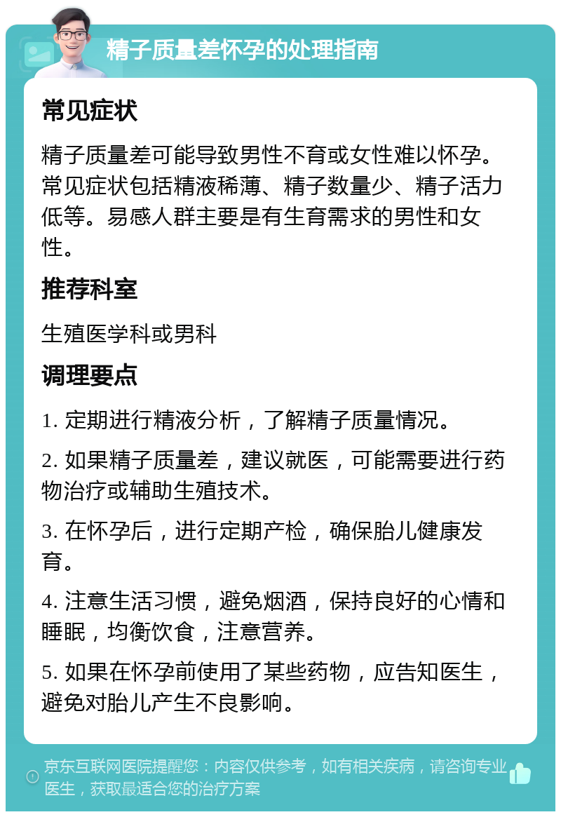 精子质量差怀孕的处理指南 常见症状 精子质量差可能导致男性不育或女性难以怀孕。常见症状包括精液稀薄、精子数量少、精子活力低等。易感人群主要是有生育需求的男性和女性。 推荐科室 生殖医学科或男科 调理要点 1. 定期进行精液分析，了解精子质量情况。 2. 如果精子质量差，建议就医，可能需要进行药物治疗或辅助生殖技术。 3. 在怀孕后，进行定期产检，确保胎儿健康发育。 4. 注意生活习惯，避免烟酒，保持良好的心情和睡眠，均衡饮食，注意营养。 5. 如果在怀孕前使用了某些药物，应告知医生，避免对胎儿产生不良影响。