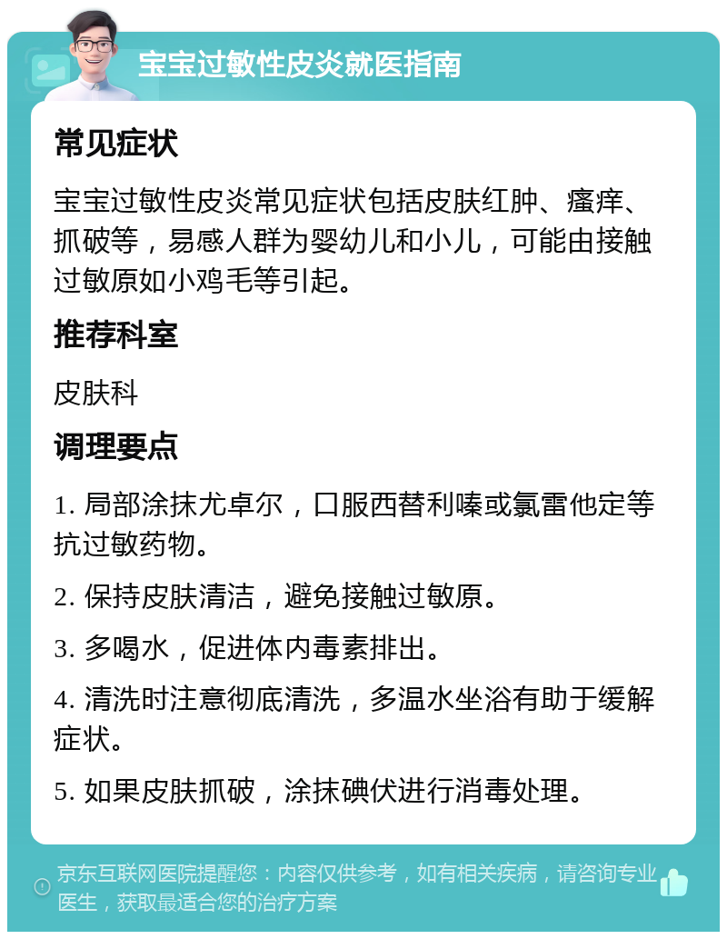 宝宝过敏性皮炎就医指南 常见症状 宝宝过敏性皮炎常见症状包括皮肤红肿、瘙痒、抓破等，易感人群为婴幼儿和小儿，可能由接触过敏原如小鸡毛等引起。 推荐科室 皮肤科 调理要点 1. 局部涂抹尤卓尔，口服西替利嗪或氯雷他定等抗过敏药物。 2. 保持皮肤清洁，避免接触过敏原。 3. 多喝水，促进体内毒素排出。 4. 清洗时注意彻底清洗，多温水坐浴有助于缓解症状。 5. 如果皮肤抓破，涂抹碘伏进行消毒处理。