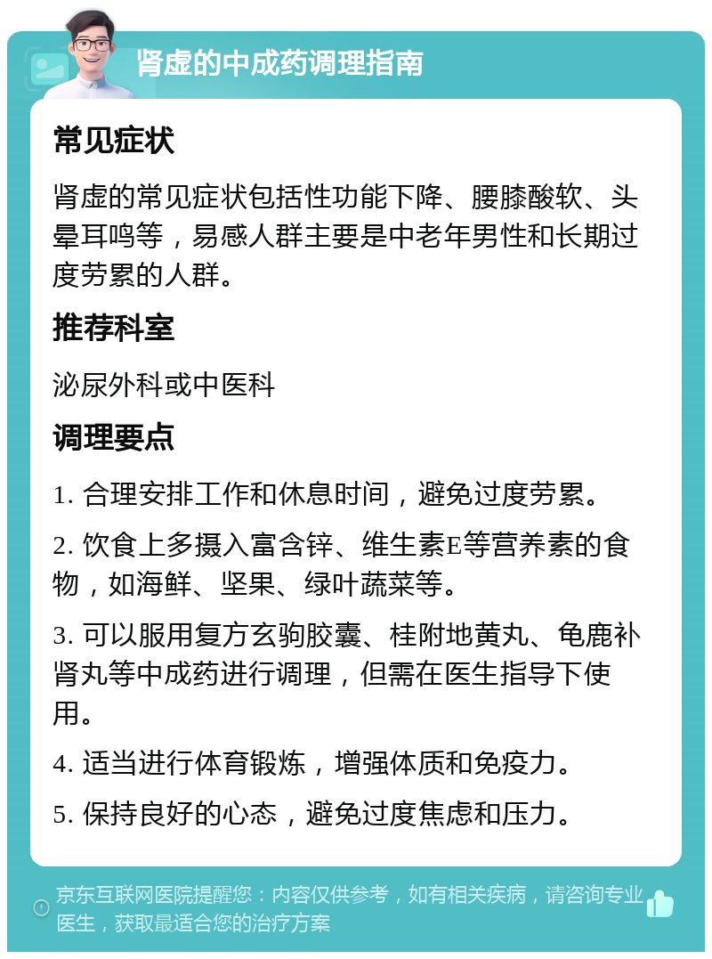 肾虚的中成药调理指南 常见症状 肾虚的常见症状包括性功能下降、腰膝酸软、头晕耳鸣等，易感人群主要是中老年男性和长期过度劳累的人群。 推荐科室 泌尿外科或中医科 调理要点 1. 合理安排工作和休息时间，避免过度劳累。 2. 饮食上多摄入富含锌、维生素E等营养素的食物，如海鲜、坚果、绿叶蔬菜等。 3. 可以服用复方玄驹胶囊、桂附地黄丸、龟鹿补肾丸等中成药进行调理，但需在医生指导下使用。 4. 适当进行体育锻炼，增强体质和免疫力。 5. 保持良好的心态，避免过度焦虑和压力。