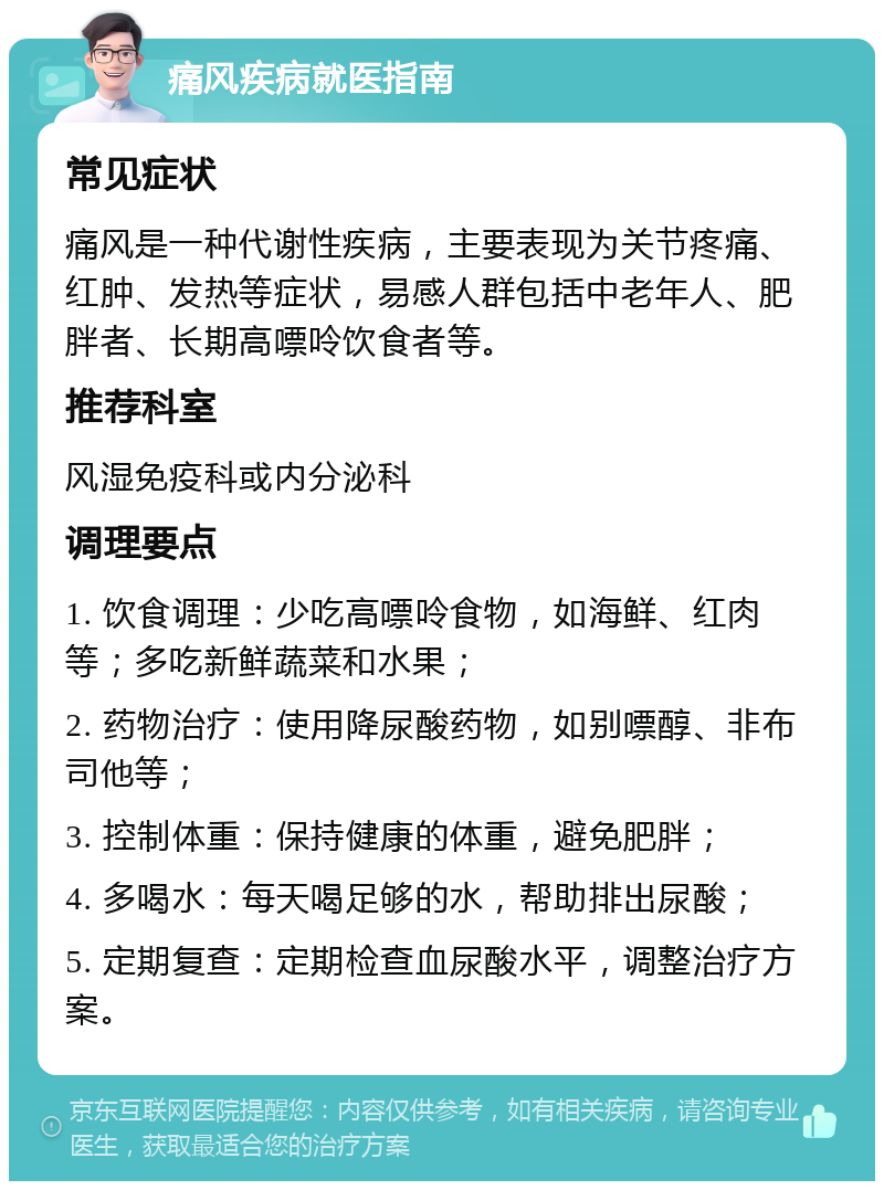 痛风疾病就医指南 常见症状 痛风是一种代谢性疾病，主要表现为关节疼痛、红肿、发热等症状，易感人群包括中老年人、肥胖者、长期高嘌呤饮食者等。 推荐科室 风湿免疫科或内分泌科 调理要点 1. 饮食调理：少吃高嘌呤食物，如海鲜、红肉等；多吃新鲜蔬菜和水果； 2. 药物治疗：使用降尿酸药物，如别嘌醇、非布司他等； 3. 控制体重：保持健康的体重，避免肥胖； 4. 多喝水：每天喝足够的水，帮助排出尿酸； 5. 定期复查：定期检查血尿酸水平，调整治疗方案。