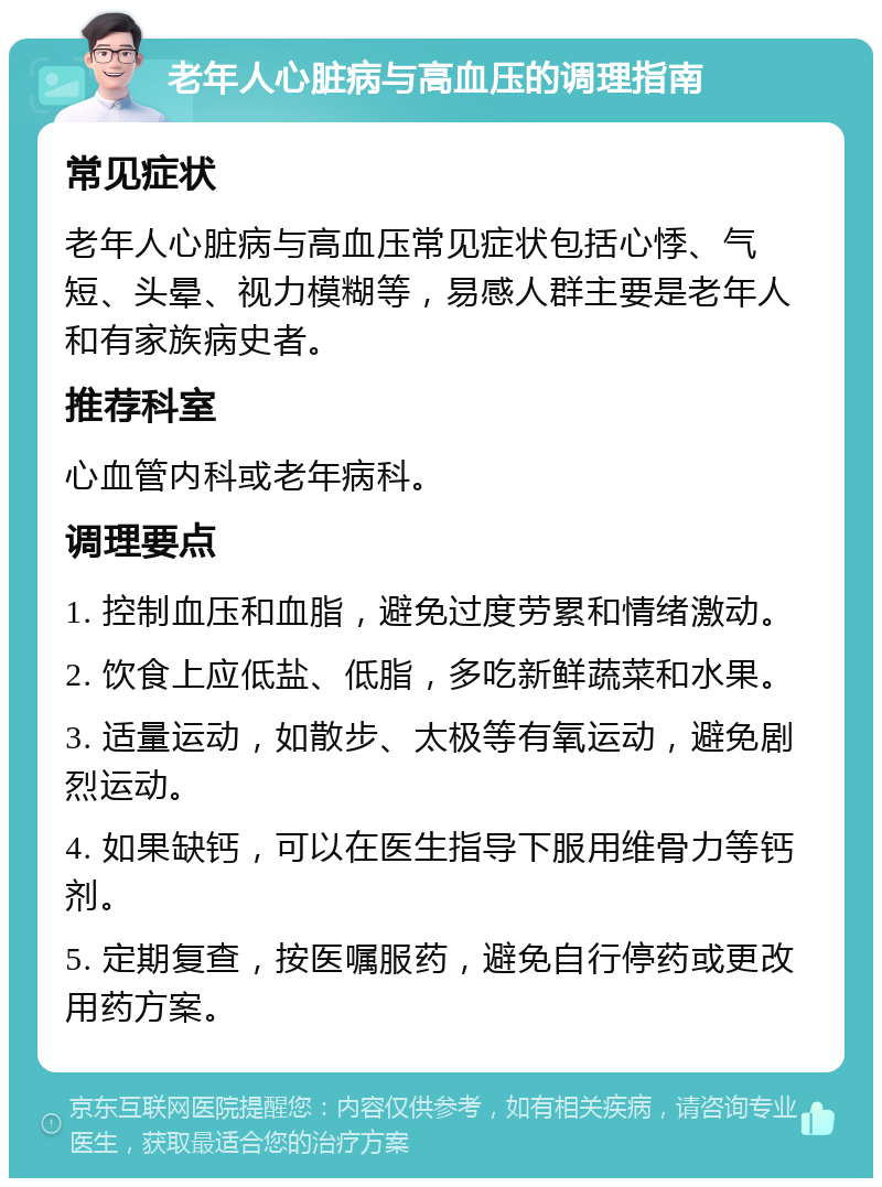 老年人心脏病与高血压的调理指南 常见症状 老年人心脏病与高血压常见症状包括心悸、气短、头晕、视力模糊等，易感人群主要是老年人和有家族病史者。 推荐科室 心血管内科或老年病科。 调理要点 1. 控制血压和血脂，避免过度劳累和情绪激动。 2. 饮食上应低盐、低脂，多吃新鲜蔬菜和水果。 3. 适量运动，如散步、太极等有氧运动，避免剧烈运动。 4. 如果缺钙，可以在医生指导下服用维骨力等钙剂。 5. 定期复查，按医嘱服药，避免自行停药或更改用药方案。