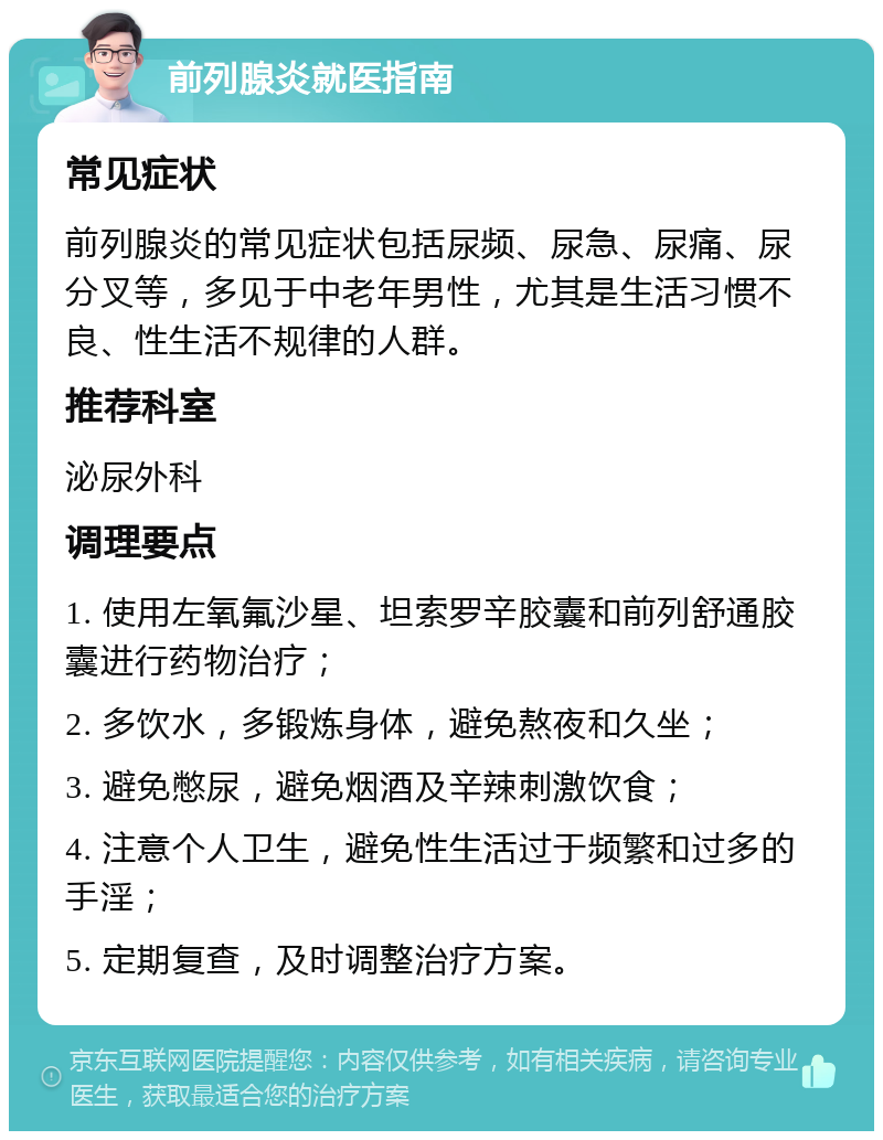 前列腺炎就医指南 常见症状 前列腺炎的常见症状包括尿频、尿急、尿痛、尿分叉等，多见于中老年男性，尤其是生活习惯不良、性生活不规律的人群。 推荐科室 泌尿外科 调理要点 1. 使用左氧氟沙星、坦索罗辛胶囊和前列舒通胶囊进行药物治疗； 2. 多饮水，多锻炼身体，避免熬夜和久坐； 3. 避免憋尿，避免烟酒及辛辣刺激饮食； 4. 注意个人卫生，避免性生活过于频繁和过多的手淫； 5. 定期复查，及时调整治疗方案。