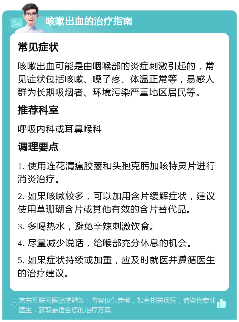 咳嗽出血的治疗指南 常见症状 咳嗽出血可能是由咽喉部的炎症刺激引起的，常见症状包括咳嗽、嗓子疼、体温正常等，易感人群为长期吸烟者、环境污染严重地区居民等。 推荐科室 呼吸内科或耳鼻喉科 调理要点 1. 使用连花清瘟胶囊和头孢克肟加咳特灵片进行消炎治疗。 2. 如果咳嗽较多，可以加用含片缓解症状，建议使用草珊瑚含片或其他有效的含片替代品。 3. 多喝热水，避免辛辣刺激饮食。 4. 尽量减少说话，给喉部充分休息的机会。 5. 如果症状持续或加重，应及时就医并遵循医生的治疗建议。