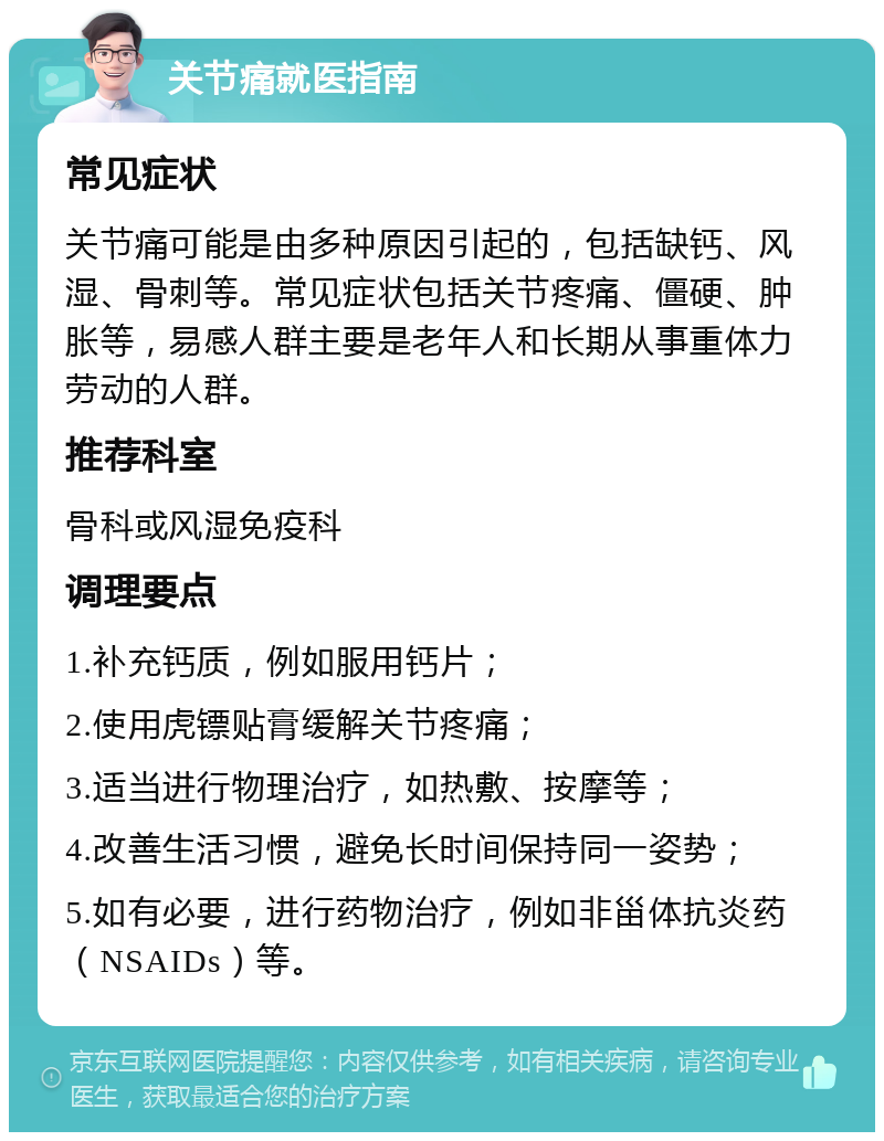 关节痛就医指南 常见症状 关节痛可能是由多种原因引起的，包括缺钙、风湿、骨刺等。常见症状包括关节疼痛、僵硬、肿胀等，易感人群主要是老年人和长期从事重体力劳动的人群。 推荐科室 骨科或风湿免疫科 调理要点 1.补充钙质，例如服用钙片； 2.使用虎镖贴膏缓解关节疼痛； 3.适当进行物理治疗，如热敷、按摩等； 4.改善生活习惯，避免长时间保持同一姿势； 5.如有必要，进行药物治疗，例如非甾体抗炎药（NSAIDs）等。