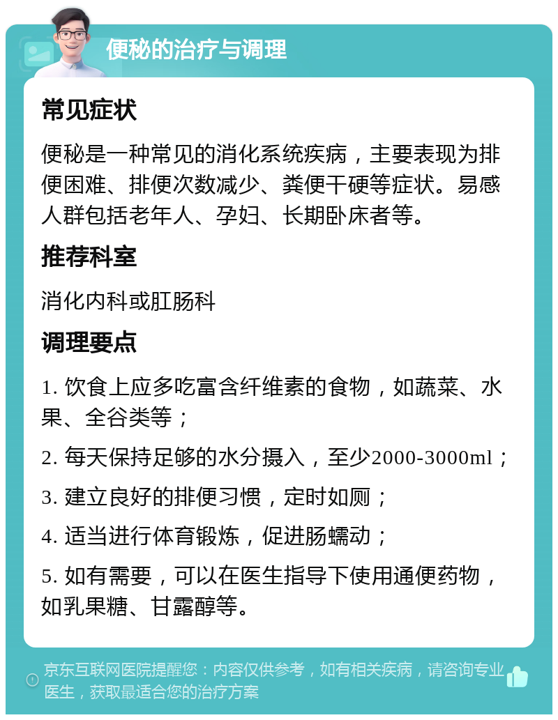 便秘的治疗与调理 常见症状 便秘是一种常见的消化系统疾病，主要表现为排便困难、排便次数减少、粪便干硬等症状。易感人群包括老年人、孕妇、长期卧床者等。 推荐科室 消化内科或肛肠科 调理要点 1. 饮食上应多吃富含纤维素的食物，如蔬菜、水果、全谷类等； 2. 每天保持足够的水分摄入，至少2000-3000ml； 3. 建立良好的排便习惯，定时如厕； 4. 适当进行体育锻炼，促进肠蠕动； 5. 如有需要，可以在医生指导下使用通便药物，如乳果糖、甘露醇等。