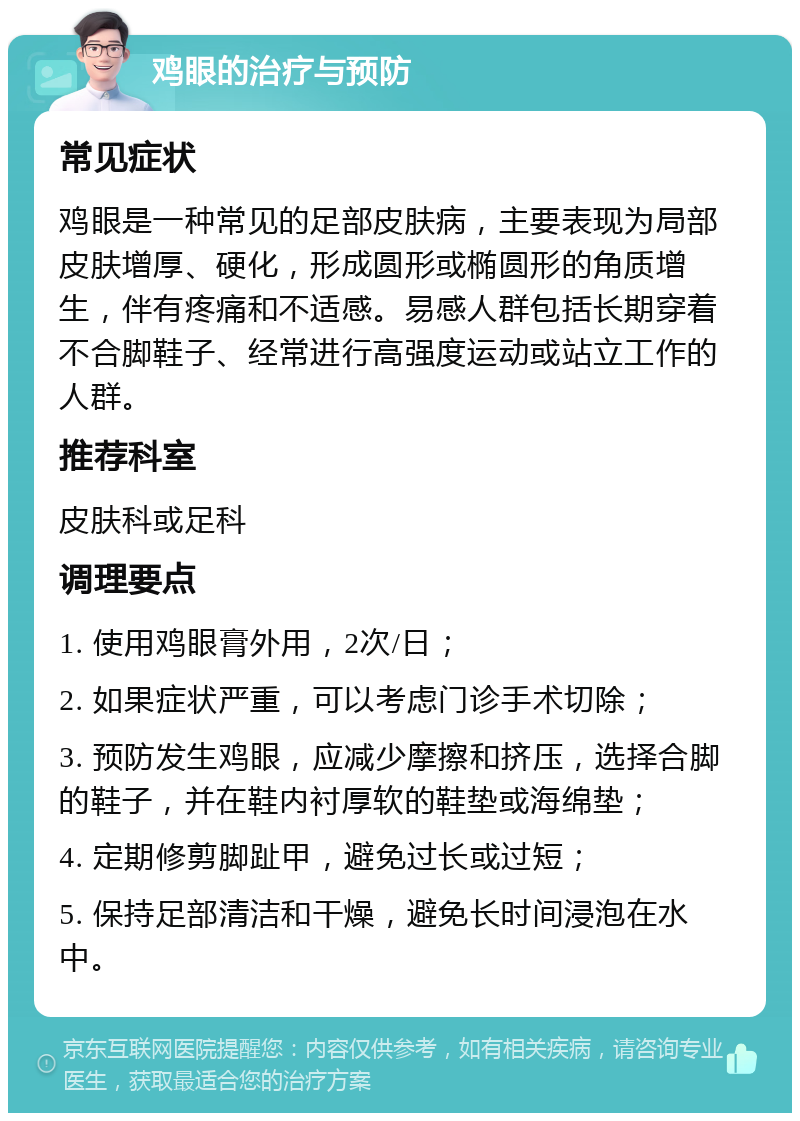 鸡眼的治疗与预防 常见症状 鸡眼是一种常见的足部皮肤病，主要表现为局部皮肤增厚、硬化，形成圆形或椭圆形的角质增生，伴有疼痛和不适感。易感人群包括长期穿着不合脚鞋子、经常进行高强度运动或站立工作的人群。 推荐科室 皮肤科或足科 调理要点 1. 使用鸡眼膏外用，2次/日； 2. 如果症状严重，可以考虑门诊手术切除； 3. 预防发生鸡眼，应减少摩擦和挤压，选择合脚的鞋子，并在鞋内衬厚软的鞋垫或海绵垫； 4. 定期修剪脚趾甲，避免过长或过短； 5. 保持足部清洁和干燥，避免长时间浸泡在水中。