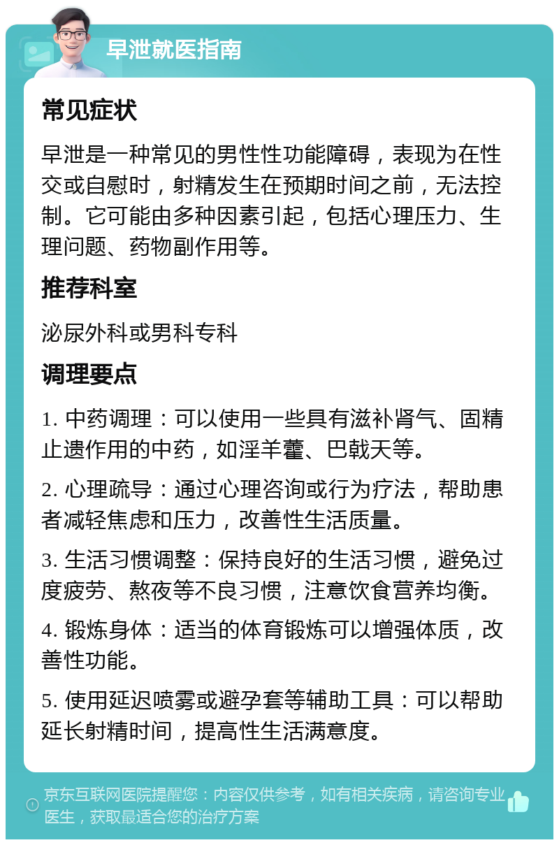 早泄就医指南 常见症状 早泄是一种常见的男性性功能障碍，表现为在性交或自慰时，射精发生在预期时间之前，无法控制。它可能由多种因素引起，包括心理压力、生理问题、药物副作用等。 推荐科室 泌尿外科或男科专科 调理要点 1. 中药调理：可以使用一些具有滋补肾气、固精止遗作用的中药，如淫羊藿、巴戟天等。 2. 心理疏导：通过心理咨询或行为疗法，帮助患者减轻焦虑和压力，改善性生活质量。 3. 生活习惯调整：保持良好的生活习惯，避免过度疲劳、熬夜等不良习惯，注意饮食营养均衡。 4. 锻炼身体：适当的体育锻炼可以增强体质，改善性功能。 5. 使用延迟喷雾或避孕套等辅助工具：可以帮助延长射精时间，提高性生活满意度。