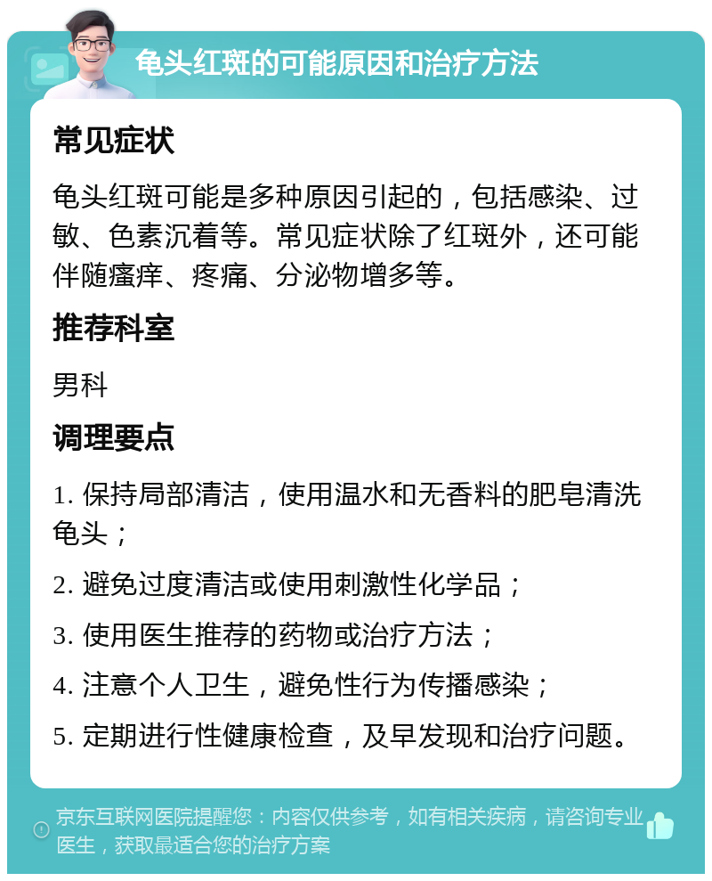 龟头红斑的可能原因和治疗方法 常见症状 龟头红斑可能是多种原因引起的，包括感染、过敏、色素沉着等。常见症状除了红斑外，还可能伴随瘙痒、疼痛、分泌物增多等。 推荐科室 男科 调理要点 1. 保持局部清洁，使用温水和无香料的肥皂清洗龟头； 2. 避免过度清洁或使用刺激性化学品； 3. 使用医生推荐的药物或治疗方法； 4. 注意个人卫生，避免性行为传播感染； 5. 定期进行性健康检查，及早发现和治疗问题。