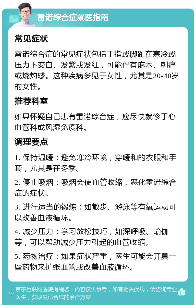 雷诺综合症就医指南 常见症状 雷诺综合症的常见症状包括手指或脚趾在寒冷或压力下变白、发紫或发红，可能伴有麻木、刺痛或烧灼感。这种疾病多见于女性，尤其是20-40岁的女性。 推荐科室 如果怀疑自己患有雷诺综合症，应尽快就诊于心血管科或风湿免疫科。 调理要点 1. 保持温暖：避免寒冷环境，穿暖和的衣服和手套，尤其是在冬季。 2. 停止吸烟：吸烟会使血管收缩，恶化雷诺综合症的症状。 3. 进行适当的锻炼：如散步、游泳等有氧运动可以改善血液循环。 4. 减少压力：学习放松技巧，如深呼吸、瑜伽等，可以帮助减少压力引起的血管收缩。 5. 药物治疗：如果症状严重，医生可能会开具一些药物来扩张血管或改善血液循环。