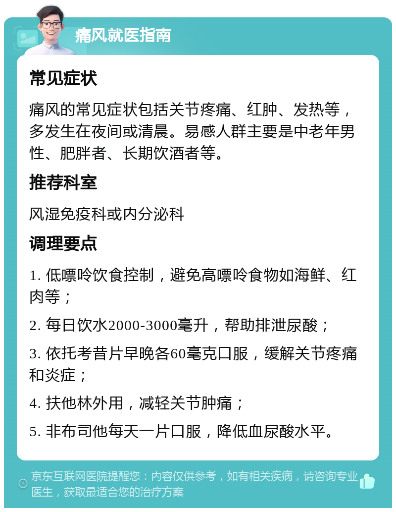 痛风就医指南 常见症状 痛风的常见症状包括关节疼痛、红肿、发热等，多发生在夜间或清晨。易感人群主要是中老年男性、肥胖者、长期饮酒者等。 推荐科室 风湿免疫科或内分泌科 调理要点 1. 低嘌呤饮食控制，避免高嘌呤食物如海鲜、红肉等； 2. 每日饮水2000-3000毫升，帮助排泄尿酸； 3. 依托考昔片早晚各60毫克口服，缓解关节疼痛和炎症； 4. 扶他林外用，减轻关节肿痛； 5. 非布司他每天一片口服，降低血尿酸水平。