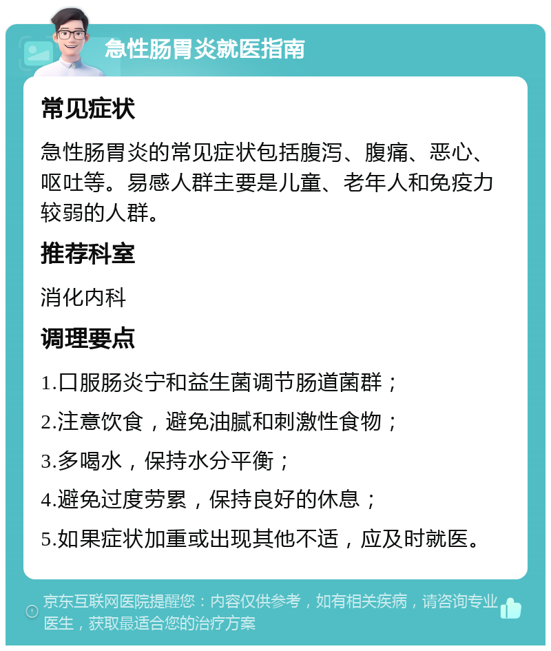 急性肠胃炎就医指南 常见症状 急性肠胃炎的常见症状包括腹泻、腹痛、恶心、呕吐等。易感人群主要是儿童、老年人和免疫力较弱的人群。 推荐科室 消化内科 调理要点 1.口服肠炎宁和益生菌调节肠道菌群； 2.注意饮食，避免油腻和刺激性食物； 3.多喝水，保持水分平衡； 4.避免过度劳累，保持良好的休息； 5.如果症状加重或出现其他不适，应及时就医。