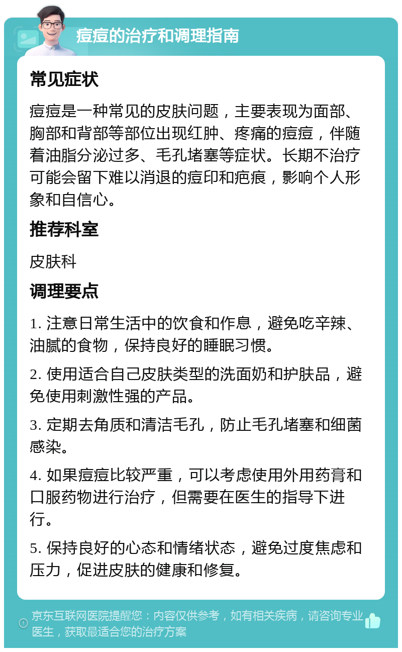 痘痘的治疗和调理指南 常见症状 痘痘是一种常见的皮肤问题，主要表现为面部、胸部和背部等部位出现红肿、疼痛的痘痘，伴随着油脂分泌过多、毛孔堵塞等症状。长期不治疗可能会留下难以消退的痘印和疤痕，影响个人形象和自信心。 推荐科室 皮肤科 调理要点 1. 注意日常生活中的饮食和作息，避免吃辛辣、油腻的食物，保持良好的睡眠习惯。 2. 使用适合自己皮肤类型的洗面奶和护肤品，避免使用刺激性强的产品。 3. 定期去角质和清洁毛孔，防止毛孔堵塞和细菌感染。 4. 如果痘痘比较严重，可以考虑使用外用药膏和口服药物进行治疗，但需要在医生的指导下进行。 5. 保持良好的心态和情绪状态，避免过度焦虑和压力，促进皮肤的健康和修复。