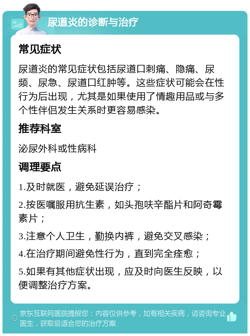 尿道炎的诊断与治疗 常见症状 尿道炎的常见症状包括尿道口刺痛、隐痛、尿频、尿急、尿道口红肿等。这些症状可能会在性行为后出现，尤其是如果使用了情趣用品或与多个性伴侣发生关系时更容易感染。 推荐科室 泌尿外科或性病科 调理要点 1.及时就医，避免延误治疗； 2.按医嘱服用抗生素，如头孢呋辛酯片和阿奇霉素片； 3.注意个人卫生，勤换内裤，避免交叉感染； 4.在治疗期间避免性行为，直到完全痊愈； 5.如果有其他症状出现，应及时向医生反映，以便调整治疗方案。