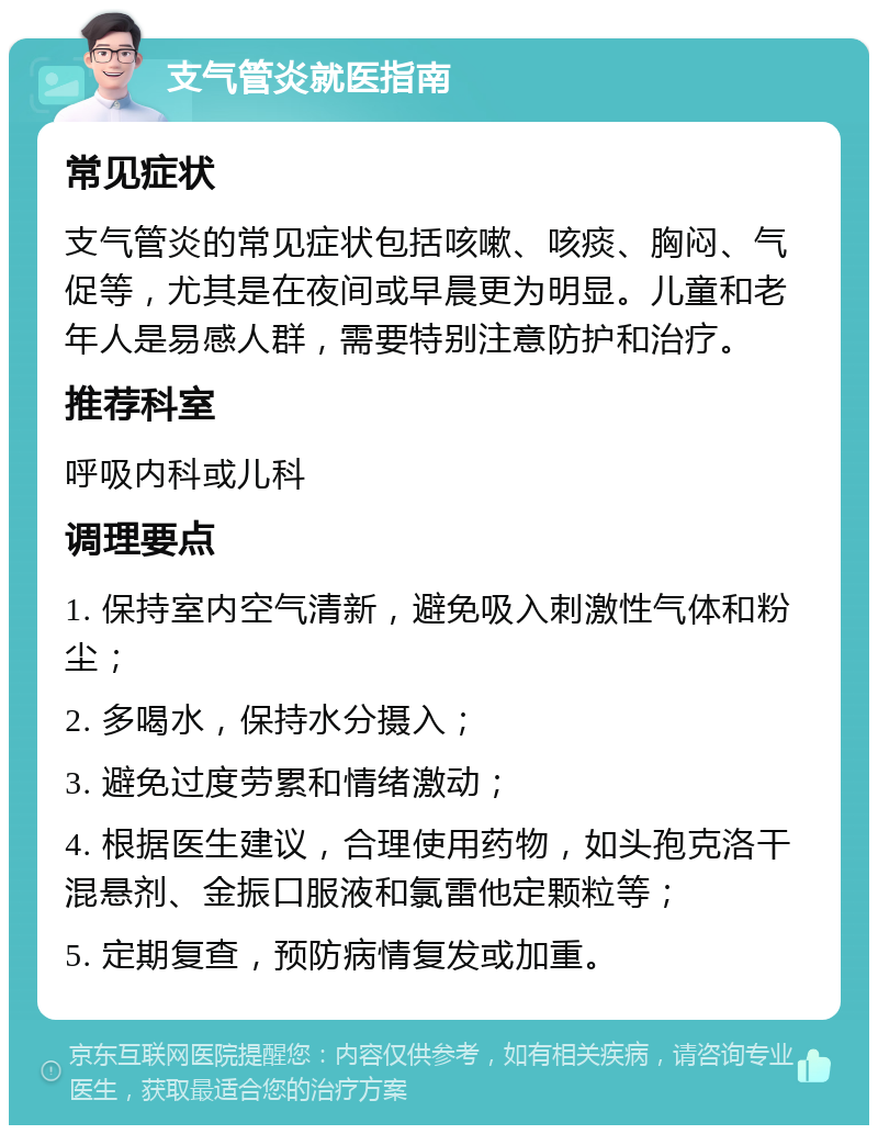 支气管炎就医指南 常见症状 支气管炎的常见症状包括咳嗽、咳痰、胸闷、气促等，尤其是在夜间或早晨更为明显。儿童和老年人是易感人群，需要特别注意防护和治疗。 推荐科室 呼吸内科或儿科 调理要点 1. 保持室内空气清新，避免吸入刺激性气体和粉尘； 2. 多喝水，保持水分摄入； 3. 避免过度劳累和情绪激动； 4. 根据医生建议，合理使用药物，如头孢克洛干混悬剂、金振口服液和氯雷他定颗粒等； 5. 定期复查，预防病情复发或加重。