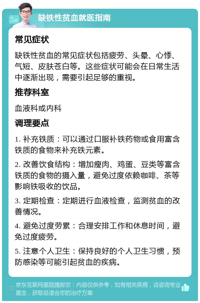 缺铁性贫血就医指南 常见症状 缺铁性贫血的常见症状包括疲劳、头晕、心悸、气短、皮肤苍白等。这些症状可能会在日常生活中逐渐出现，需要引起足够的重视。 推荐科室 血液科或内科 调理要点 1. 补充铁质：可以通过口服补铁药物或食用富含铁质的食物来补充铁元素。 2. 改善饮食结构：增加瘦肉、鸡蛋、豆类等富含铁质的食物的摄入量，避免过度依赖咖啡、茶等影响铁吸收的饮品。 3. 定期检查：定期进行血液检查，监测贫血的改善情况。 4. 避免过度劳累：合理安排工作和休息时间，避免过度疲劳。 5. 注意个人卫生：保持良好的个人卫生习惯，预防感染等可能引起贫血的疾病。