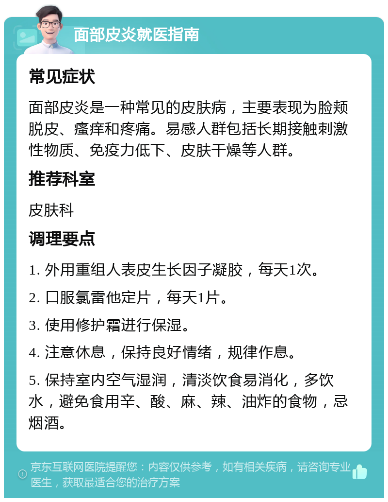 面部皮炎就医指南 常见症状 面部皮炎是一种常见的皮肤病，主要表现为脸颊脱皮、瘙痒和疼痛。易感人群包括长期接触刺激性物质、免疫力低下、皮肤干燥等人群。 推荐科室 皮肤科 调理要点 1. 外用重组人表皮生长因子凝胶，每天1次。 2. 口服氯雷他定片，每天1片。 3. 使用修护霜进行保湿。 4. 注意休息，保持良好情绪，规律作息。 5. 保持室内空气湿润，清淡饮食易消化，多饮水，避免食用辛、酸、麻、辣、油炸的食物，忌烟酒。